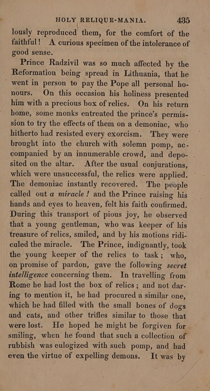 lously penrhacoed them, for the comfort of the faithful! A curious specimen of the intolerance of good sense. Prince Radzivil was so much affected by the Reformation being spread in Lithuania, that he _ went in person to pay the Pope all personal ho- nours. On this occasion his holiness presented him with a precious box of relics. On his return home, some monks entreated the prince’s_permis- sion to try the effects of them on a demoniac, who hitherto had resisted every exorcism. They were brought into the church with solemn pomp, ac- companied by an innumerable crowd, and depo- sited on the altar. After the usual conjurations, which were unsuccessful, the relics were applied. The demoniac instantly recovered. The people called out a miracle ! and the Prince raising his hands and eyes to heaven, felt his faith confirmed. During this transport of pious joy, he observed that a young gentleman, who was keeper of his treasure of relics, smiled, and by his motions ridi- culed the miracle. The Prince, indignantly, took the young keeper of the relics to task; who, on promise of pardon, gave the following secret intelligence concerning them. In travelling from Rome he had lost the box of relics; and not dar- ing to mention it, he had ace a similar one, which he had filled with the small bones of dogs and cats, and other trifles similar to those that were lost. He hoped he might be forgiven for smiling, when he found that such a collection of rubbish was eulogized with such pomp, and had even the virtue of expelling demons. It was by