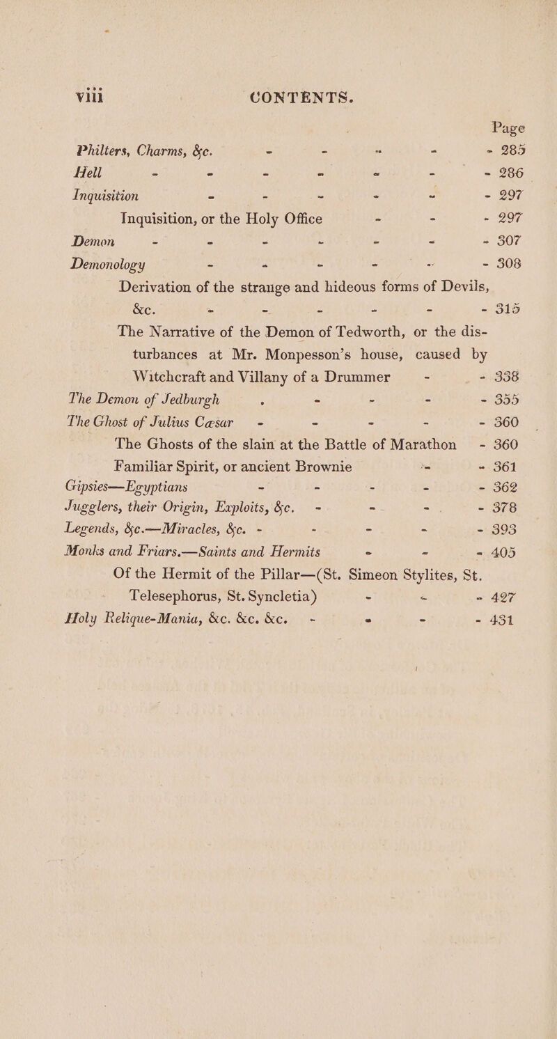 Page Philters, Charms, &amp;c. - - - - 285 fell - - - - - - - 286 Inquisition © - ~ - “ - 297 Inquisition, or the Holy Office - - - 297 Demon - - - - - = ~ 307 Demonology - - - - - - 308 Derivation of the strange and hideous forms of Devils, &amp;e. : - : - - - 315 The Narrative of the Demon of Tedworth, or the dis- turbances at Mr. Monpesson’s house, caused by Witchcraft and Villany of a Drummer - - 338 The Demon of Jedburgh ; - - - - 355 The Ghost of Julius Cesar - = - - - 360 The Ghosts of the slain at the Battle of Marathon - 360 Familiar Spirit, or ancient Brownie ‘ - 361 Gipsies— Egyptians - - - - - 362 Jugglers, their Origin, Exploits, &amp;c. = - = - 378 Legends, &amp;¢.—Miracles, &amp;c. - - - - - 393 Monks and Friars.—Saints and Hermits ° ~- - 405 Of the Hermit of the Pillar—(St. Simeon Stylites, St. Telesephorus, St. Syncletia) - - - 427 - 451 Holy Relique-Mania, &amp;c. &amp;c. Kc. - - a