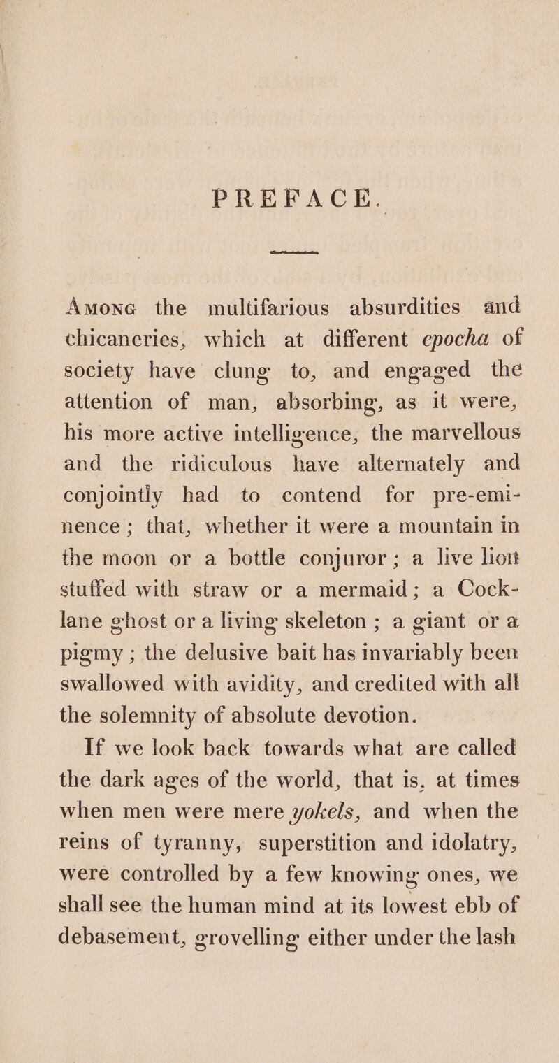 PREFACE. Amone the multifarious absurdities and chicaneries, which at different epocha of society have clung to, and engaged the attention of man, absorbing, as it were, his more active intelligence, the marvellous and the ridiculous have alternately and conjointly had to contend for pre-emi- nence; that, whether it were a mountain in the moon or a bottle conjuror; a live lion stuffed with straw or a mermaid; a Cock- lane ghost or a living skeleton ; a giant or a pigmy ; the delusive bait has invariably been swallowed with avidity, and credited with all the solemnity of absolute devotion. If we look back towards what are called the dark ages of the world, that is, at times when men were mere yokels, and when the reins of tyranny, superstition and idolatry, were controlled by a few knowing ones, we shall see the human mind at its lowest ebb of debasement, grovelling either under the lash