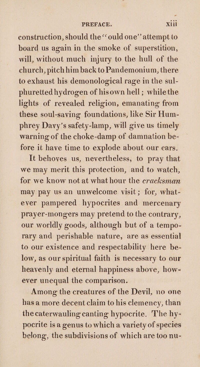 - PREFACE. xiil construction, should the “ould one’’ attempt to board us again in the smoke of superstition, will, without much injury to the hull of the church, pitch him back to Pandemonium, there to exhaust his demonological rage in the sul- phuretted hydrogen of hisown hell ; while the lights of revealed religion, emanating from these soul-saving foundations, like Sir Hum- phrey Davy’s safety-lamp, will give us timely warning of the choke-damp of damnation be- fore it have time to explode about our ears. It behoves us, nevertheless, to pray that we may merit this protection, and to watch, for we know not at what hour the cracksman may pay us an unwelcome visit; for, what- ever pampered hypocrites and mercenary prayer-mongers may pretend to the contrary, our worldly goods, although but of a tempo- rary and perishable nature, are as essential to our existence and respectability here be- low, as our spiritual faith is necessary to our heavenly and eternal happiness above, how- ever unequal the comparison. Among the creatures of the Devil, no one _ hasa more decent claim to his clemency, than the caterwauling canting hypocrite. The hy- pocrite is a genus to which a variety of species belong, the subdivisions of which are too nu-