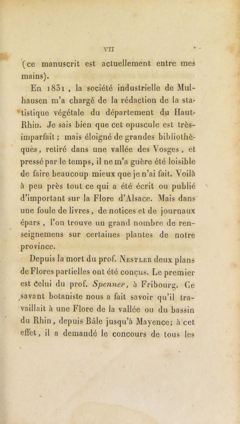 (ce manuscrit est actuellement entre mes mains). En 1831 , la société industrielle de Mul- hausen m’a chargé de la rédaction de la sta- tistique végétale du département du Haut- Rhin. Je sais bien que cet opuscule est très- imparfait; mais éloigné de grandes bibliothè- ques, retiré dans une vallée des Vosges , et pressé par le temps, il ne m’a guère été loisible de faire beaucoup mieux que je n’ai fait. Voilà à peu près tout ce qui a été écrit ou publié d’important sur la Flore d’Alsace. Mais dans une foule de livres , de notices et de journaux épars , l’on trouve un grand nombre de ren- seignemens sur certaines plantes de notre province. Depuis la mort du prof. Nestler deux plans de Flores partielles ont été conçus. Le premier est Celui du prof. Spennev, à Fribourg. Ce .savant botaniste nous a fait savoir qu’il tra- vaillait à une Flore de la vallée ou du bassin du Rhin, depuis Bâle jusqu’à Mayence; à cet effet, il a demandé le concours de tous les