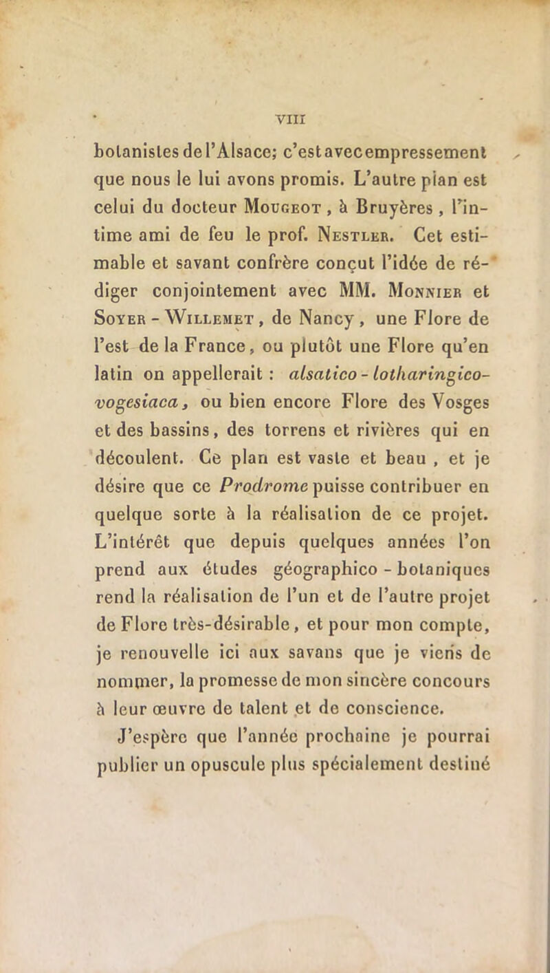 bolanisles de l’Alsace; c’estavecempressement que nous le lui avons promis. L’autre pian est celui du docteur Mougeot , à Bruyères , l’in- time ami de feu le prof. Nestler. Cet esti- mable et savant confrère conçut l’idée de ré-' diger conjointement avec MM. Monnier et Soyer - Willemet , de Nancy , une Flore de l’est de la France, ou plutôt une Flore qu’en latin on appellerait : alsalico- lotharingico- vogesiaca, ou bien encore Flore des Vosges et des bassins, des torrens et rivières qui en découlent. Ce plan est vaste et beau , et je désire que ce Prodrome puisse contribuer en quelque sorte à la réalisation de ce projet. L’intérêt que depuis quelques années l’on prend aux études géographico - botaniques rend la réalisation de l’un et de l’autre projet de Flore très-désirable , et pour mon compte, je renouvelle ici aux savans que je viens de nommer, la promesse de mon sincère concours è leur œuvre de talent et de conscience. J’espère que l’année prochaine je pourrai publier un opuscule plus spécialement destiné