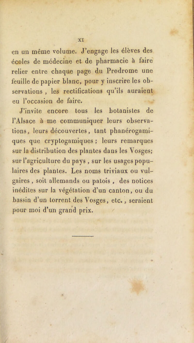 en un même volume. J’engage les élèves des écoles de médecine et de pharmacie à faire relier entre chaque page du Prodrome une feuille de papier blanc, pour y inscrire les ob- servations , les rectifications qu’ils auraient eu l’occasion de faire. J’invite encore tous les botanistes de l’Alsace à me communiquer leurs observa- tions, leurs découvertes, tant phanérogami- ques que cryptogamiques ; leurs remarques sur la distribution des plantes dans les Vosges; sur l’agriculture du pays , sur les usages popu- laires des plantes. Les noms triviaux ou vul- gaires , soit allemands ou patois , des notices inédites sur la végétation d’un canton, ou du bassin d’un torrent des Vosges, etc., seraient pour moi d’un grand prix.