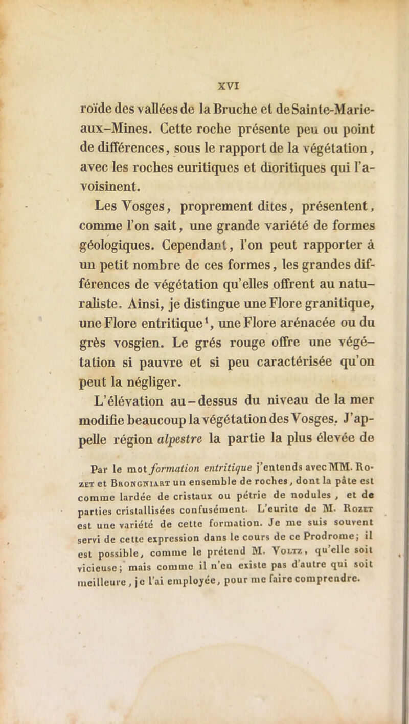 xvr roïde des vallées de la Bruche et deSaintc-Marie- aux-Mines. Cette roche présente peu ou point de différences, sous le rapport de la végétation, avec les roches euritiques et dioritiques qui l’a- voisinent. Les Vosges, proprement dites, présentent, comme l’on sait, une grande variété de formes géologiques. Cependant, l’on peut rapporter à un petit nombre de ces formes, les grandes dif- férences de végétation qu’elles offrent au natu- raliste. Ainsi, je distingue une Flore granitique, une Flore entritique1, une Flore arénacée ou du grès vosgien. Le grés rouge offre une végé- tation si pauvre et si peu caractérisée qu’on peut la négliger. L’élévation au-dessus du niveau de la mer modifie beaucoup la végétation des Vosges, J'ap- pelle région alpestre la partie la plus élevée do Par le mot formation entritit/ue j’entends avec MM. Ro- zet et Bhohghiart un ensemble de roches, dont la pâte est comme lardée de cristaux ou pétrie de nodules , et de parties cristallisées confusément. L’eurite de M. Rozet est une variété de cette formation. Je me suis souvent servi de cette expression dans le cours de ce Prodrome; il est possible, comme le prétend M. Voltz, qu’elle soit vicieuse; mais comme il n’en existe pas d autre qui soit meilleure , je l’ai employée, pour me faire comprendre.