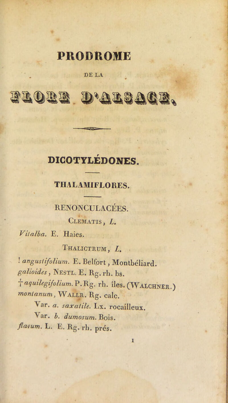 PRODROME DE LA DICOTYLÉDONES. TIIALAMIFLORES. RENONCULACÉES. Clematis, L. Vitalba. E. Haies. Thalictrum , L. ! angustifolium. E. Belfort, Montbéliard. galioides, Nestl. E. Rg.rh. bs. f aquilegifolium.V.Kg. rh. îles. (WalchnER.) monlanum, Wallr. Rg. cale. A ar. a. saxalile. Lx. rocailleux. Aar. I. dumosum. Bois. flavum. L. E. Rg. rh. prés.