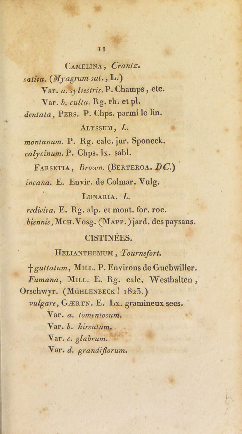 Cabielina, Craniz. saliva. (Myagrum sat., L.) Var. a. syhestris. P. Champs , etc. Var. b. culla. Rg. rh. et pl. dentata, Pers. P. Clips, parmi le lin. Alyssum, L. monianum. P. Rg. cale, jor. Sponeck. calycinum. P. Chps. Ix. sabl. Farsetia, Brown. (Berteroa. DC.) incana. E. Envir. de Colmar. Vulg. Lunaria. L. rediviva. E. Rg. alp. et mont. for. roc. biennis ,M.ch.\osg. (Mapp.) jard. des paysans. CISTINÉES. Helianthemum , Tournefort. \guttalum, Mile. P. Environs de Guebwiller. Fumana, Mill. E. Rg. cale, Westhalten, Orschwyr. (Mühlenbeck ! 1823.) vulgare, Gærtn. E. Lx. gramineux secs. Yar. a. lomenlosum. Var. b. hirsulurn. Var. c. glabrum. Var. d. grandifiorum.