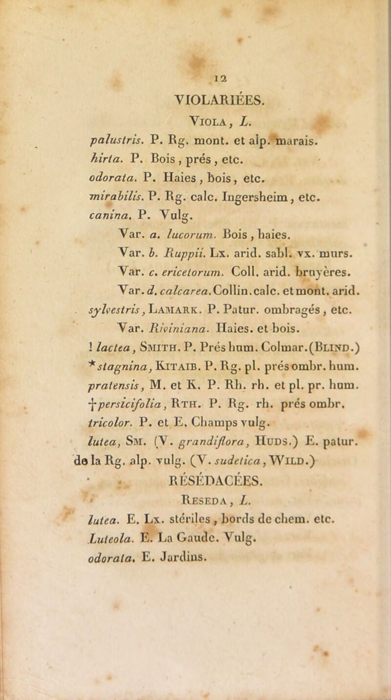 VIOLARIÉES. Viola, L. palustris. P. Rg. mont, et alp. marais. hirta. P. Bois , prés , etc. odorata. P. Haies , bois, etc. mirabilis. P. Rg. cale. Ingersheim, etc. canina. P. Valg. Var. a. lucorum. Bois , baies. Var. b. Ruppii. Lx. arid. sabl. vx. mars. Var. c. ericelorum. Coll. arid. bruyères. Var. d. calcarea.Collin.cale, etmont. arid. sjhestris, Lamark. P. Patur. ombragés, etc. Var. Riviniana. Haies, et bois. ! lactta, Smith. P. Préshnm. Colmar.(Blind.) * slagnina, Kitaib. P. Rg. pl. présombr. hum. pralensis, M. et K. P. Rb. rh. et pl. pr. hum. \persicifolia, Rth. P. Rg. rb. présombr. tricolor. P. et E, Champs vulg. lutea, Sm. (V. grandijlora, IIüDS.) E. patur. delà Rg. alp. vulg. (V. sudelica, WlLD.) RÉSÉDACÉES. Réséda, L. lutea. E. Lx. stériles , bords dcchem. etc. Luteola. E. La Gaudc. Vulg. odorata. E. Jardins.