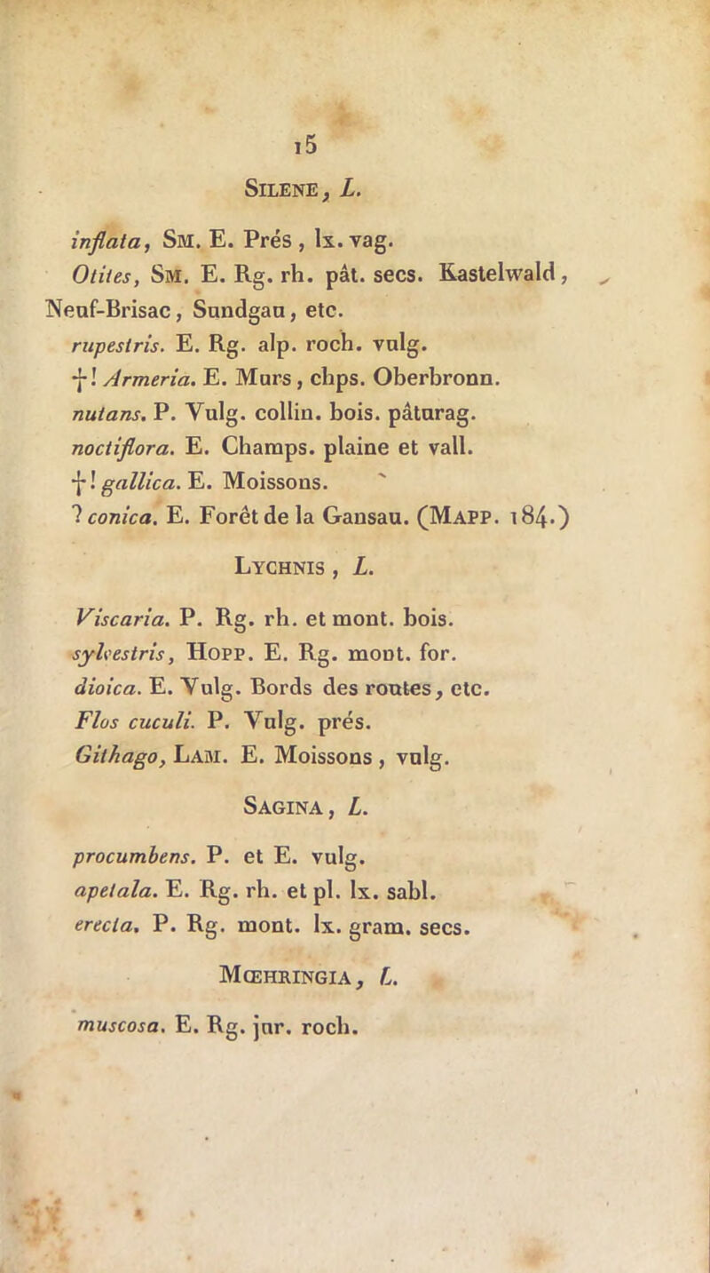 SlLENE, L. inflata, Sm. E. Prés , lx. vag. Otites, Sm. E. Rg. rh. pât. secs. Kastehvald, ^ Neuf-Brisac, Sundgan, etc. rupestris. E. Rg. alp. roch. vulg. *{-! Armeria. E. Murs, chps. Oberbronn. nutans. P. Vulg. colliu. bois, pâturag. noctiflora. E. Champs, plaine et vall. f! gallica. E. Moissons. ? conica. E. Forêt de la Gansau. (Mapp. 184.) Lychnis , L. Viscaria. P. Rg. rh. et mont. bois. syhestris, Hopp. E. Rg. moDt. for. dioica. E. Vulg. Bords des routes, etc. Flos cuculi. P. Vnlg. prés. Githago, Lam. E. Moissons , vnlg. Sagina, L. procumbens. P. et E. vulg. apetala. E. Rg. rh. et pl. lx. sabl. erecla, P. Rg. mont. lx. gram. secs. Mœhringia, L. muscosa. E. Rg. jnr. roch.