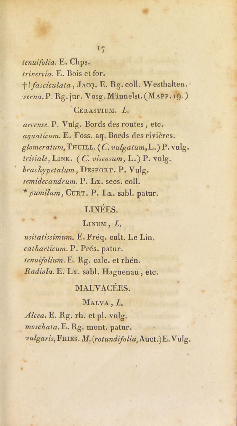 *7 tenuifolia. E. Clips. irinervia. E. Bois et for. ■f ! fasciculata, Jacq. E. Rg.coll. Westhalten.- verna. P. Rg. jar. Vosg. M'dnnelst. (MAPP. 19.) Cerastium. L. arvense. P. Vulg. Bords des routes, etc. aqualicum. E. Foss. aq. Bords des rivières. glomeratungTnuïLL. (C.vulgaium,\-i.) P.vulg. triviale, Link. ( C. viscosum, L.) P. vulg. brachjpetalum, Desport. P. Vulg. semidecandrum. P. Lx. secs, col'l. * pumilum, CüRT. P. Lx. sabl. patur. LINÉES. » Linum , L. usilatissimum. E. Fréq. cuit. Le Lin, catharlicum. P. Prés, patur. ienuifolium. E. Rg. cale, et rhén. Radiola. E. Lx. sabl. Hagnenau, etc. MALVACÉES. Malva , L. Alcea. E. Rg. rh. et pl. vulg. moschata. E. Rg. mont, patur. vulgaris, Fries. M. [rolundifolia, Auct.)E.VuIg.