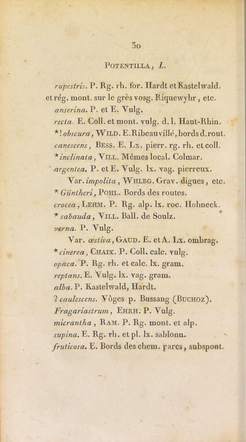 POTENTILLA, L. rupestris. P. Rg. rh. for. Hardt etKastelwald. et rég. mont, sur le grès vosg. Biquewyhr, etc. anserina. P. et E. Yulg. recia. E. Coll, et mont. vulg. d. 1. Haut-Rhin. *! obscura, Wild. E.Ribeauvillé,bordsd.rout. canescens, Bess. E. Lx. pierr. rg. rh. etcoll. *inclinata , VlLL. Mêmes local. Colmar. argentea. P. etE. Vulg. lx. vag. pierreux. Var.impoliia , Whlbg. Grav. digues, etc. * Giiniheri, Pohl. Bords des routes. crocea, Lehm. P. Rg. alp. lx. roc. Hohneck. * sabauda, VlLL. Bail, de Soulz. wna. P. Vulg. Var. cestiva, Gaüd. E. et A. Lx. ombrag. * cinerea, Chaix. P. Coll. cale. vulg. opaca. P. Rg. rh. et cale. lx. gram. reptans. E. Vulg. lx. vag. gram. alba. P. Kastehvald, Hardt. ? caulcscens. Vôges p. Bussang (Buchoz). Fragariastrum, Ehrh. P. Vulg. micraniha , Rahi. P. Rg. mont, et alp. supina. E. Rg. rh. et pl. lx. sabloun. frulicosa. E. Bords des chem. parcs, subspont.