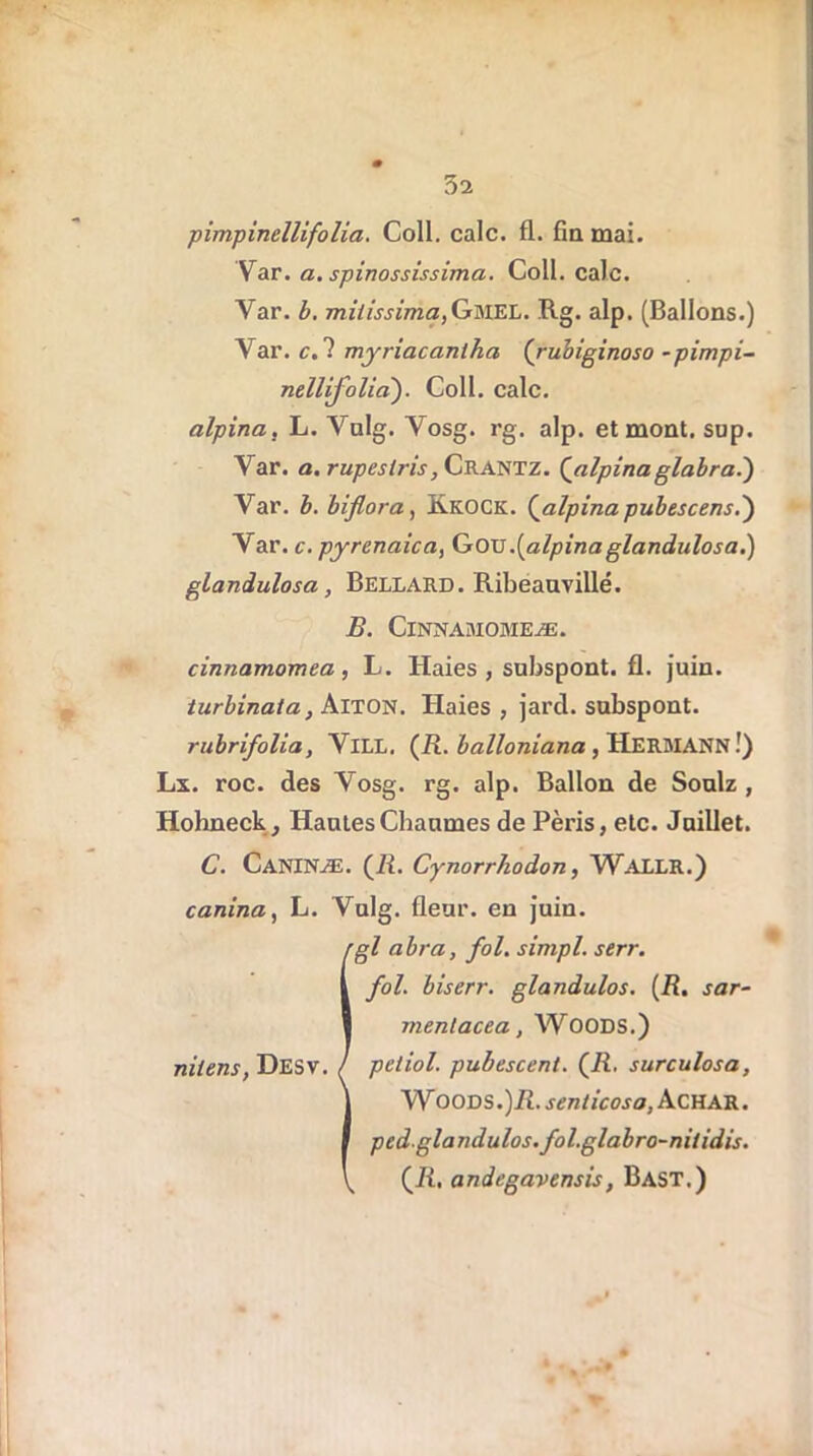 pimpincllifolia. Coll. cale. fl. fin mai. Var. a. spinossissima. Coll. cale. Var. b. milissima,Gmel. Rg. alp. (Ballons.) Var. c. ? myriacanlha (ruhiginoso ~pimpi- nellifolia). Coll. cale. alpina, L. Vulg. Vosg. rg. alp. et mont. sup. Var. a. rupestris, Crantz. {alpinaglabra.) Var. b. biflora, S.KOCK. {alpina pubescens.) Var. c. pyrenaica, Gou.[alpinaglandnlosa.) glandulosa, Bellard. Ribeauvillé. B. ClNNASIOMEÆ. cinnamomea, L. Haies, subspont. fl. juin. turbinât a, Aiton. Haies , jard. snbspont. rubrifolia, VlLL. (R. balloniana , HERMANN !) Lx. roc. des Vosg. rg. alp. Ballon de Soulz , Hohneck, Hantes Chaumes de Péris, etc. Jnillet. C. CANINÆ. {R. Cynorrkodon, WALLR.) canina, L. Vulg. fleur, en juin. Igl abra, fol. simpl. serr. fol. biserr. glandulos. (R. s ar- ment acea , Woods.) pctiol. pubescent. {R. surculosa, WoODS.)R. sen/icoso, ÀCHAR. pedglandulos. fol.glabro-nitidis. {R, andegavensis, Bast.)