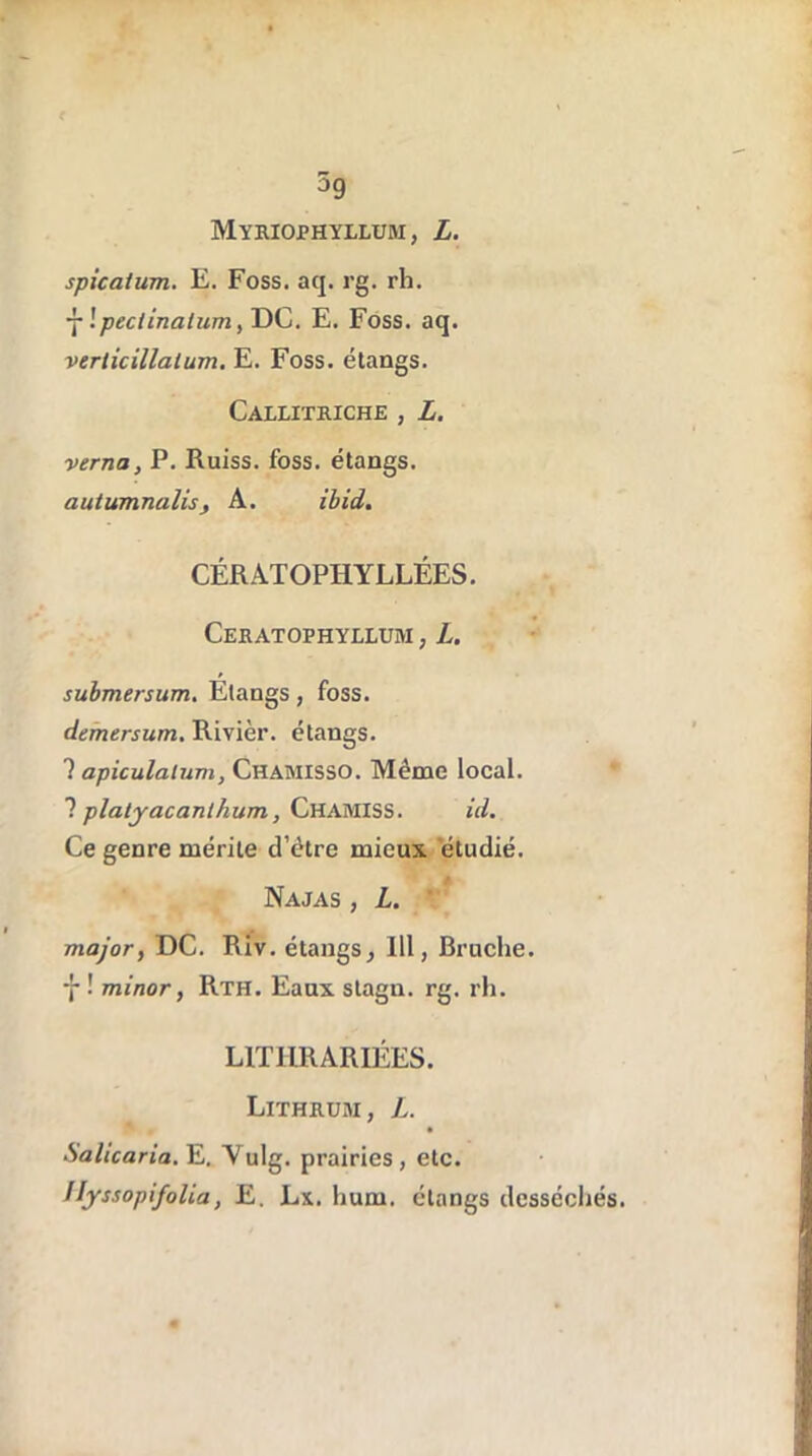 Myriophyllum, L. spicaium. E. Foss. aq. rg. rh. j !peciinatum, DC. E. Foss. aq. verlicillatum. E. Foss. étangs. Callitriche , L. verna, P. Ruiss. foss. étangs. autumnalisj A. ibid. CÉRATOPHYLLÉES. Ceratophyllum , L. submersum. Etangs, foss. demersum. Rivièr. étangs. 1 apiculalum, Chamisso. Même local. ? platjacanlhum, CHAMISS. id. Ce genre mérite d’être mieux étudié. Najas , L. major, DC. Riv. étangs, 111, Bruche. ■j* •' minor, Rth. Eaux stagn. rg. rh. L1TURARIÉES. Lithrum, L. Salicaria. E. Yulg. prairies, etc. IIyssopifolla, E. Lx. hum. étangs desséchés.