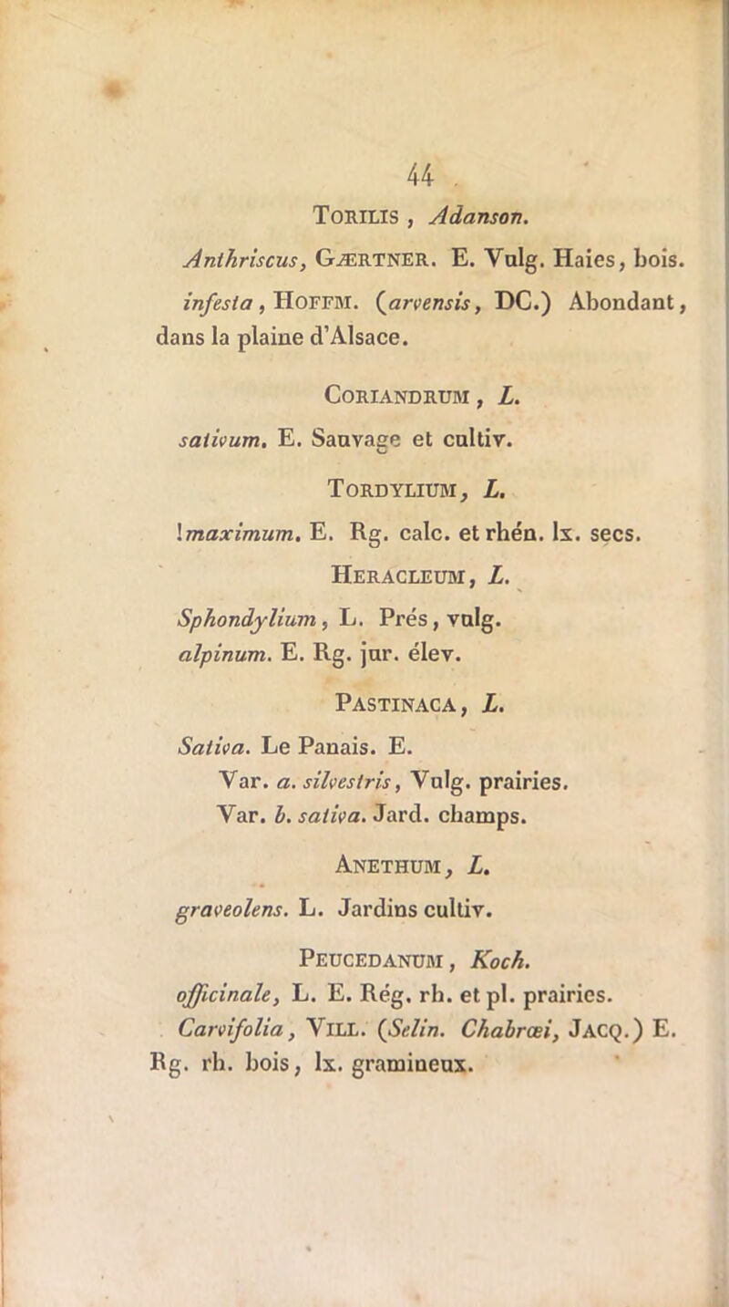 ToiUXIS , Adanson. Anthriscus, Gærtner. E. Valg. Haies, bois. infesta, Hoffm. {arvensis, DC.) Abondant, dans la plaine d’Alsace. CORIANDRUM , Z. sativum. E. Sauvage et caltiv. Tordylium, Z. \maximum. E. Rg. cale, etrhén. lx. secs. Heracleum, Z. Sphondjlium, L. Prés,valg. alpinum. E. Rg. jur. élev. Pastinaca, Z. Saliva. Le Panais. E. Var. a. silveslris, Vulg. prairies. Yar. b. saliva. Jard. champs. Anethum, Z. graveoïens. L. Jardins cultiv. Peucedanum, Koch, officinale, L. E. Rég. rh. etpl. prairies. Carvifolia, VlLL. (Selin. Chabrœi, Jacq.) E. Rg. rh. bois, lx. gramineux.