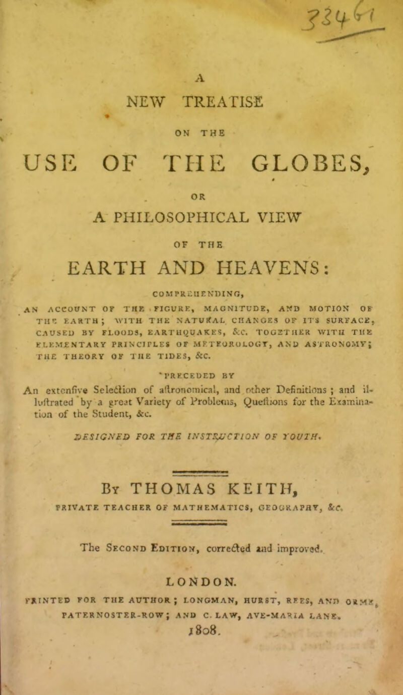 NEW TREATISE ON THE USE OF THE GLOBES, 0 OR A PHILOSOPHICAL VIEW OF THE EARTH AND HEAVENS: COMPREHENmNO, an account of the.figure, magnitude, and motion of THE earth; with the natural changes of its surface, CAUSED BY FLOODS, EARTHQUAKES, &C. TOGETHER WITH THE ELEMENTARY PRINCIPLES OF METEOROLOGY, AND ASTRONOMVJ THE THEORY OF THE TIDES, &C. 'PRECEDED BY An extcnfive ScletHon of aflronomical, and other Definitions ; and il- killrated 'by a great Variety of Problems, Queliions for the Examina- tion of the Student, &c. XfESlGNED FOR TffE INSTRVCTIQN OF JOUTH, By THOMAS KEITH, , private TEACHER OF MATHEMATICS, GEOGRAPHY, ScC, The Second Edition, correfted and improved. LONDON. mi.NTED FOR THE AUTHOR ; LONGMAN, HURST, REES, AND ORMS, PATERNOSTER.ROW ; AND C. LAW, AVE-MARiA LANE.