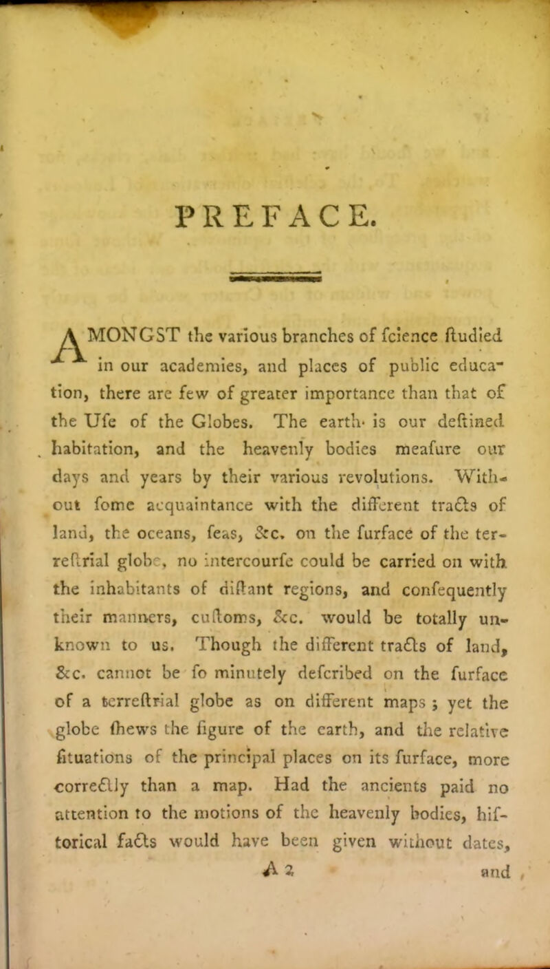 X \ PREFACE. A MONGST the various branches of fcience fludled in our academies, and places of public cduca tion, there are few of greater importance than that of the Ufe of the Globes. The earth* is our deftined habitation, and the heavenly bodies meafure our days and years by their various revolutions. With- out fomc acquaintance with the different tra£ls of land, the oceans, feas, Sre, on the furface of the ter- reftrial globe, no intercourfe could be carried on with the Inhabitants of diflant regions, and confequently their manners, cudoms. See, would be totally un- known to us. Though the different trails of land, &c. cannot be fo minutely deferibed on the furface of a terreftrial globe as on different maps ; yet the globe (hews the figure of the earth, and tlie relative fituatlons of the principal places on its furface, more corre£lly than a map. Had the ancients paid no attention to the motions of the heavenly bodies, hif- torlcal fafts would have been given without dates, ^ 2 and ,