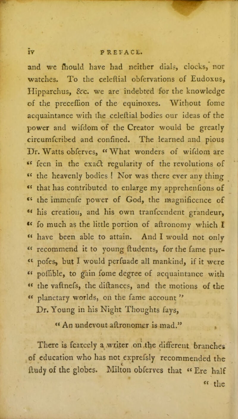 and we fhould have had neither dials, clocks, nor watches. To the celeflial obfervations of Eudoxus, Hipparchus, See. we are indebted for the knowledge of the preceflion of the equinoxes. Without fome acquaintance with ihe celeflial bodies our ideas of the power and wifdom of the Creator would be greatly circumfcribcd and confined. The learned and pious Dr. Watts obferves, “What wonders of wifdom are “ feen in the exa£l regularity of the revolutions of “ the heavenly bodies ! Nor was there ever any thing “ that has contributed to enlarge my apprehenfions of “ the immenfe power of God, the magnificence of ** his creation, and his own tranfeendent grandeur, “ fo much as the little portion of aftronomy which I “ have been able to attain. And I would not only “ recommend it to young fludents, for the fame pur- “ pofes, but I would perfuade all mankind, if It were “ polfible, to gain fome degree of acquaintance with “ the vaftnefs, the diflances, and the motions of the “ planetary worlds, on the fame account ” Dr. Young in his Night Thoughts fays. An undevout aflronomer Is mad.” , There is fcarcely a^ writer on .the different branches .of education who has not exprefsiy recommended the fludy of the globes. Milton obferves that “ Ere half “ the