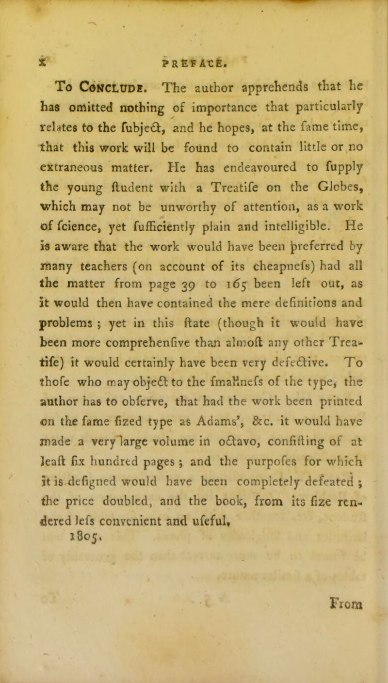 i. yafiFA-cfi. To CoMCLUDK. The author apprehends that he has omitted nothing of Importance that particularly ✓ relates to the fubjedf, and he hopes, at the fame time, that this work will be found to contain little or,no extraneous matter. He has endeavoured to fupply the young ftudent with a Treatife on the Globes, which may not be unworthy of attention, as a W'ork of fcience, yet fufTiciently plain and intelligible. He is aware that the w'ork would have been preferred by many teachers (on account of its cheapnefs) had all the matter from page 39 to 165 been left out, as it would then have contained the mere definitions and problems ; yet in this ftate (though it would have been more comprehenfive than almoft any other Trea^* tife) it would certainly have been very defe£Hve. To thofc who mayobjeft to the fmaRnefs of the type, the author has to obferve, that had the w’ork been printed on the fame fized type as Adams’, &c. it would have made a vcrylargc volume in oftavo, conlifling of at Jeaft fix hundred pages j and the purpofes for w^hich it is defigned would have been completely defeated j the price doubled, and the book, from its fize ren- dered lefs convenient and ufeful, J805. From