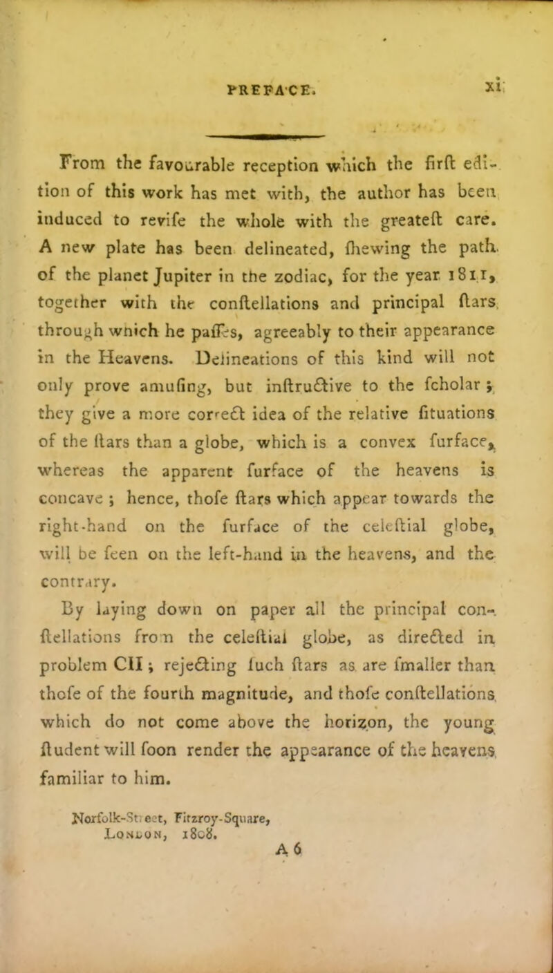 From the favourable reception which the lirfl edi- tion of this work has met with, the author has been induced to revife the whole with the greateft care. A new plate has been delineated, flaewing the path, of the planet Jupiter in the zodiac, for the year. i8i i, together with the conflellations and principal flars, through wnich he paffis, agreeably to their appearance in the Heavens. Delineations of this kind will not only prove amufing, but inftruftive to the fcholar y they give a more correft idea of the relative fituations of the liars than a globe, which is a convex furface^ whereas the apparent furface of the heavens is concave ; hence, thofe liars which appear towards the right-hand on the furface of the cclellial globe, will be feen on the left-hand in the heavens, and the contrary. By laying down on paper all the principal con- llellations frou the celellial globe, as diredled in problem Cil; rejedling luch liars as. are fmaller than thofe of the fourth magnitude, and thofe conftellations, which do not come above the horizon, the young Undent will foon render the appearance of the heavens, familiar to him. Norfolk-Stieet, Firzroy-Square, Lon;,on, i8c8. A6