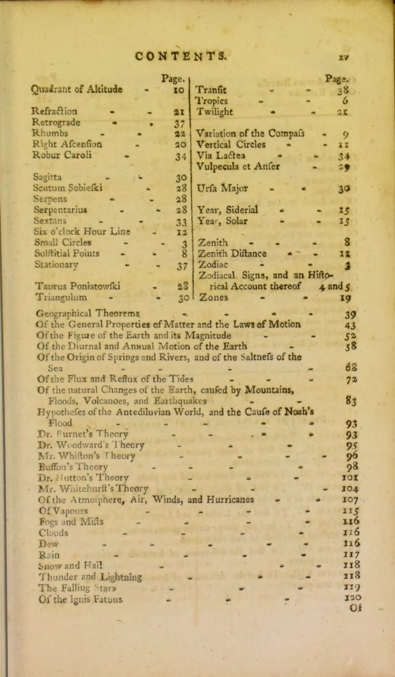 CONTENTS. Quadrant of .\kltude Page. - 10 RefrafHon - - ai Retrograde - • 37 Rhumbs • 42 Right Afeenfion - 40 Robur Caroli 34 Sagitta - 30 Scutum Sobielki • 48 Serpens 28 Serpentariut - 48 Sextans 33 Six o’clock Hour Line 14 Small Circles - 3 Solftitial Points 8 Stationary - 37 Taurus Poniatowfki - 48 Triangulum - 30 Tranfit ■* Page- 38 I'ropics 6 T wilight « - 21 Variation of the Compafs - 9 Vertical Circles - 11 Via La£iea • 34 Vulpecula el Anfer 29 Urfa I^Iajor - 3» Year, Siderial * - 15 Year, Solar - 13 Zenith 8 Zenith Dillance * - It Zodiac i Zodiacal Signs, and an Hifto- rical Account thereof 4 and 5 Zones 19 Geographical Theorems - - * • Of the General Properties of Matter and the Laws of Motion Of the Figure of the Earth and its Magnitude Of the Diurnal and Annual Motion of the Earth Of the Origin of Springs and Rivers, and of the Saltnefs of the Sea - - Of the Flux and Reflux of the Tides - - Of the natural Changes of the Earth, cauRd by Mountains, Floods, Volcanoes, and Earthquakes Hypothefes of the Antediluvian World, and the Caufe of Noah’s Flood . _ _ - • Dr. f'urnet’s Theory - - , • • Dr. Woodward's 'I'heory - - Mr. Whifton’s Theory - - - Bulfon’s Theory - - - » Dr. ' I utton’s Theory - - - Mr. Wiutehurft’sTheory Of the Atmolphere, Air, Winds, and Hurricanes Of Vapours - - Fogs and Mills - - Clouds _ _ - - Dew - . - - Rain - - - - Snow and Hail Thunder and Lightning The Falling Stars Of the Ignis Fatuus 39 43 58 6g 7Z 83 93 93 96 98 jot J04 107 X16 116 116 117 118 ii3 119 J20 Of