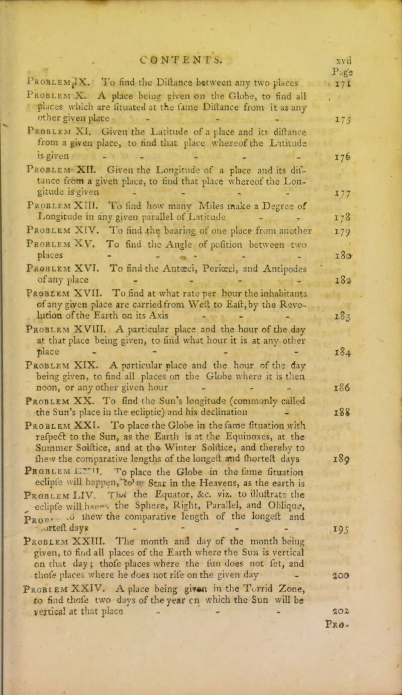 COxMTEN TS. i’ROHLEMjIX. To find tlic Dlllance betsveen any two places Probi.em X. A place being given on the Globe, to find all places wliicli are lltuated at the fame Diltance from it as any other given place - - - Problem XI. Given the l.atitnde of a place and its dillance from a given place, to find tliat place whereof the Lilituds is given - - - Problem XII. Given the Longitude of a place and its dil- tance from a given place, to find that place whereof the Lon- gitude is given - - - - Problem XIll. To find how many Miles make a Degree of Longitude in any given parallel of Latitude Problem XIV. To find .the bearing of one place from another Problem XV. To find the Angle of pofition between two places - _ ^ . Problem XVI. To find the Antocci, Periceci, and Antipodes of any place _ - - Problem XVII. To find at what rate per hour the inhabitants of any given place are carried from Well to Eaft, by the Revo- lution of the Earth on its Axis - - Problem XVIII. A particular place and the hour of the day at that place being given, to find what hour it is at any otlier place - - Problem XIX. A particular place and the hour of the day being given, to find all places on the Globe where it is then noon, or any other given hour - - - Problem XX. To find the Sun’s longitude (commonly called the Sun’s place in the ecliptic) and his declination Problem XXL To place the Globe in the fame fitiiation with refpedl to the Sun, as the Earth is at the Equinoxes, at the Summer Solftice, and at the Winter Solitice, and thereby to Ihew the comparative lengths of the longed asid fhorted days Prqbl EM 't'o place (lie Globe in the lame fituation eclipic will happen,to’O' Star in the Heavens, as the earth is Problem IJV. TIvi the Equator, &c. vir,. to illuftrats the eclipfe will the Sphere, Right, Parallel, and Oblique, -o Ihew the comparative length of the longed and • orteddayg - - - - Problem XXIII. The month and day of the month being given, to find all places of the Earth where the Sun is vertical on that day; thofc places where the fun does not fet, and thole places where he does not rife on the given day Probi E.M XXIV. A place being giv«n in the Torrid Zone, to find thofe two days of the year cn which the Sun will be vertical at that place - - . xvii Page V lit 175 176 177 178 179 i8» x8j 184 186 x88 189 T95 aoo io%