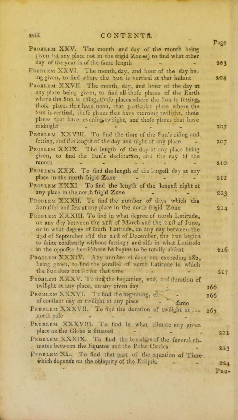 Probi.fm XXV. The month and day of the month being fiven /at .ary place not in the frigid Zones) to find what ocher day of the year is of the fame length Phoblkm XXVI. The month,day, and hour of the day be- ing given, to find where the Sun is venical at that iaftant PaoBLHM XXVII. The month, day, and hour of the day at any place being given, to find all ihofe places of the Earth where the Sun is rifing, thofe places where the Sun is letting, thofe places th. t have noon, that particular place where the Sun is vertical, iltefe places that have morniiig twiliglit, thofe places that hate evening,twilight, and thofe places that have midnight - - _ _ Problem XXVHI. To find the time of the Sun’.': rifing and fetting, and t! n length of tlie day and night at any place Problem XXIX. 7he length of the day at any place being given, to find the Sun’s declination, and t’.'.e day Of the month - - _ - _ Problem XXX. To find tlie length of tiie longeft day at any place in the north frigid Zone _ . . Problem XXXI. To find the length of the longeft night at any place in the north frigid Zone - * - Problem XXXII. To find the number of days which the Sun riles and feis at any place in the north frigid Zone Probi.e.m XXXIII. To find in what degree of north I.atitnde, or. any diy between the aift of March and the xifl of June, or in what degree of fouth Latitude, on any day between the 23d of Septentber aild the 21ft of December, the Min begins to ftiine conftar.tly without fetting; and alfo in what l.atitude in the oppe fite hemirphere he begins to be totally .abfent Pr-o;ilem XXXiV. Any number of days not exceeding i8a, being given, to find the parallel of north J.atitude in which the Sun does not ft t for that time Problem XXXV. Tofin^the beginning, end, and duration of tw’ilight at any place, on any given day Problem XXXVI. T o find the beginning, el. of conftant day or twilight at any place - fame Problem XXXVII. To find the duration of twilight at north pole - - Problem XXXVIll. To find in what climate any given place on the-Globe is fituated - - Problem XXXIX. To fit/d the breadUis of the feveral cli- mates between the Equator and the Polar Circles Problem XL. To find that part of the equation of Time which depends on the obliquity of the Ecliptic Page ac3 *04 205 207 210 211 213 214 ii6 217 166 166 167 221 223 224