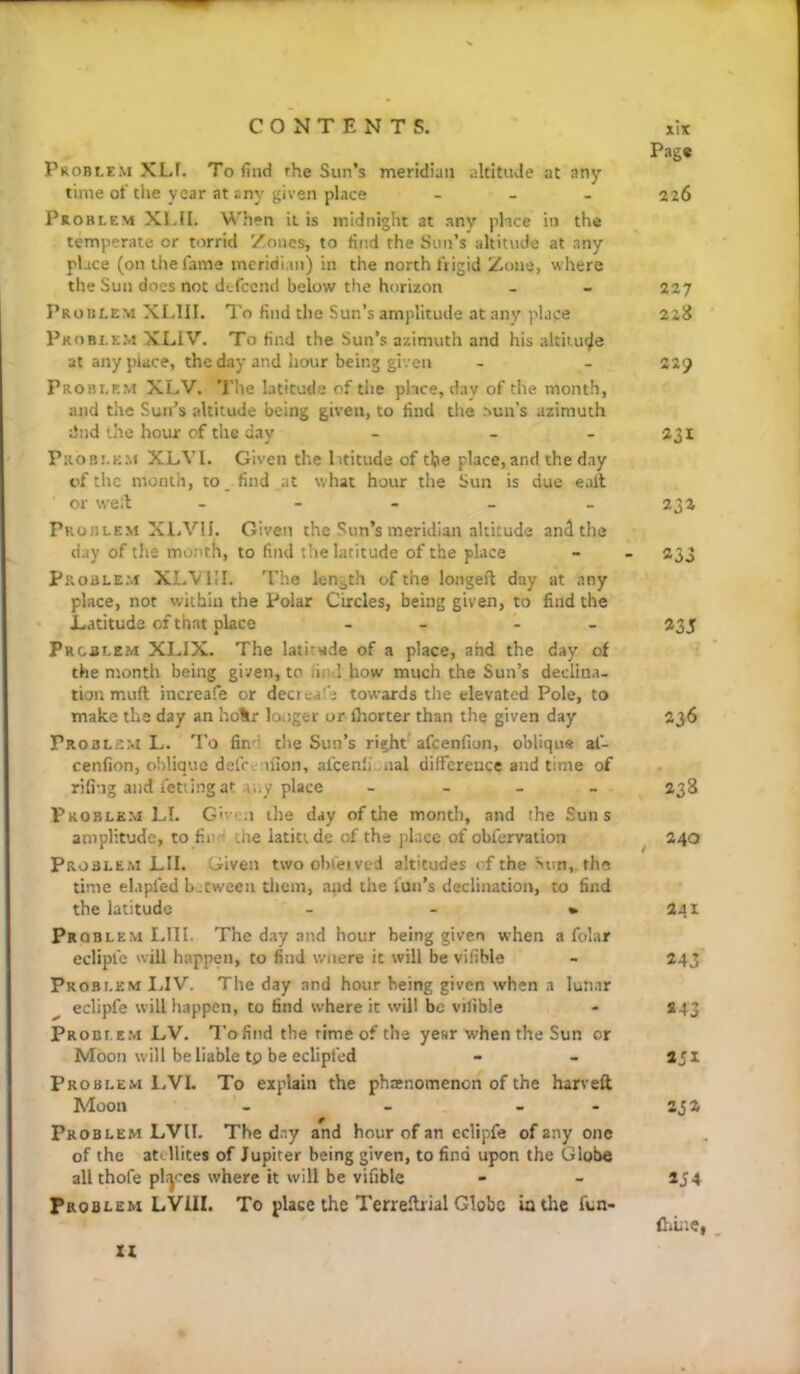 Problem XLf. To find rhe Sun’s meridian altitude at any time of the year at any given place _ _ . Problem XIJI. When it is midnight at any place in the temperate or torrid Zones, to find the Sun’s altitude at any place (on the fame ineridi.in) in the north frigid Zone, where the Sun does not defccnd below the horizon Problem XLIII. To find the Sun’s amplitude at any place Problem XLIV. To find the Sun’s azimuth and his altiuicjle at any place, the day and hour being given Problem XLV. The latitude of the place, dav of the month, and the Sun’s altitude being given, to find the sun’s azimuth dnd the hour of the day - - - Problem XLVl. Given the lititiide of the place, and the day of the month, to. find at what hoin- the Sun is due call or well; - - - - Problem XI.VII. Given the Sun’s meridian altitude and the day of the month, to find the latitude of the place Problem XI.VIII. The length of the longeft day at any place, not within the Polar Circles, being given, to find the l.atitude of that place - - - - Problem XLIX. The latitude of a place, and the day of the month being given, to fiml how much the Sun’s declina- tion mud increafe or decreal'e towards the elevated Pole, to make the day an ho%r longer or fliorter than the given day Problem L. 'I'o find the Sun’s right afeenfion, oblique af- cenfion, oblique defcvuion, afqen'i iial difference and time of riling and fetiing .It any place - - - Problem LI. G'vcn the day of the month, and the Suns amplitude, to find the latiu de of the pkee of obfervation Problem LII. Given twoobfeived altitudes of the Sun,, the time elapfed between diem, and the fun’s declination, to find the latitude - - • Problem LII I. The day and hour being given when a folar eclipfe will happen, to find wnere it will be vifible Problem I.IV. The day and hour being given when a lunar eclipfe will happen, to find where it will be vilible Problem LV. Tofind the rime of the year when the Sun or Moon will be liable tp be eclipfed Problem LVI. To explain the phaenomenon of the harveft Moon - - - - Problem LVII. The day and hour of an eclipfe of any one of the atellites of Jupiter being given, to find upon the Globe all thofe plijces where it will be vifible Problem LVIII. To place the Terrelbial Globe lathe fun- IX Page 226 227 2215 229 231 232 233 235 236 238 , 240 341 243 243 2J2 *54 fhuie,