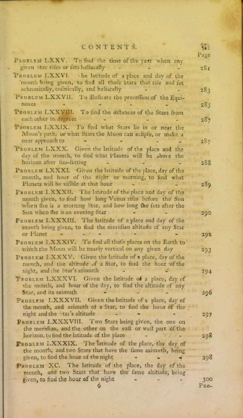 Tige Problem I,XXV. To find the time of the ye.ir wiicn any given star riles or lets hcliacally - - _ 2S1 Problem l.XXVI. 1 lie latitude of a place and day of the month baing given, to find all thole t>tars that rile and let achronically, coi'mically, and hcliacally - . agj Problem LXXVII. '1 o illulliate the precellion of the Equi- noxes - - _ Problem LXXVIH. To find the diftances of th.e Stars from each other in. degrees - - - 287 Problem I,XXIX. To find what Stars lie in or near the Moon’s jiath, or what Stars the Moon can eclipfo, or make a near approach to - - - _ 287 Problem LXXX. Given the latitude of the place and the day of the month, to find what Planets will be above the horizon after lun-fetting - - _ 288 Problem LXXXI. Given the latitude of the [dace, day of the month, and h^iir of the night or morning, to find what Planets will be vifible at that hour - . 289 Problem I.XXXII. The htifudc of the place and dav of the month given, to rind how long Venus riles before the Sun when (he is a morning Star, and how long (he lets after the Sun when fhe is an evening Star - - 2JO Problem I.XXXllI. The latitude of a place and day of the month being given, to find the meridian altitude of any Star or Planet . . . • - - 291 Problem LXXXIV. To find all thofe places on the Earth to which the Moon will be nearly vertical on any given day 293 Problem I XXXV. Given the latitude of a place, day of the month, and the altitude of 3 Star, to find the hour ’of the night, and the Star's azimuth - 294 Problem LXXXVI. Given the latitude o( a place, day of tl’.e month, and hour of the day, to find the altitude of any Star, and its azimuth - - - 296 Problem I.XXXVII. Given the latitude of a place, day of the month, and azimuth of a Star, to find the hour of the - night and the 'tar’s altitude - - - , 297 Problem I.XXXVIII. Two Stars being given, the one on the meridi.in, and the other on the call or weft part of the horizon, to find the latitude of the place - - 298 Problem LXXXIX. The latitude of the place,-tha day of the month, and two Stars that have the lame azimuth, being given, to find the hour of the night - - ■ 298 Problem XC. The latitude of the place, the d.ay of the month, and two Stars that have the fame altitude, being riven, to find the hour of the night ... 300 6 Pro-