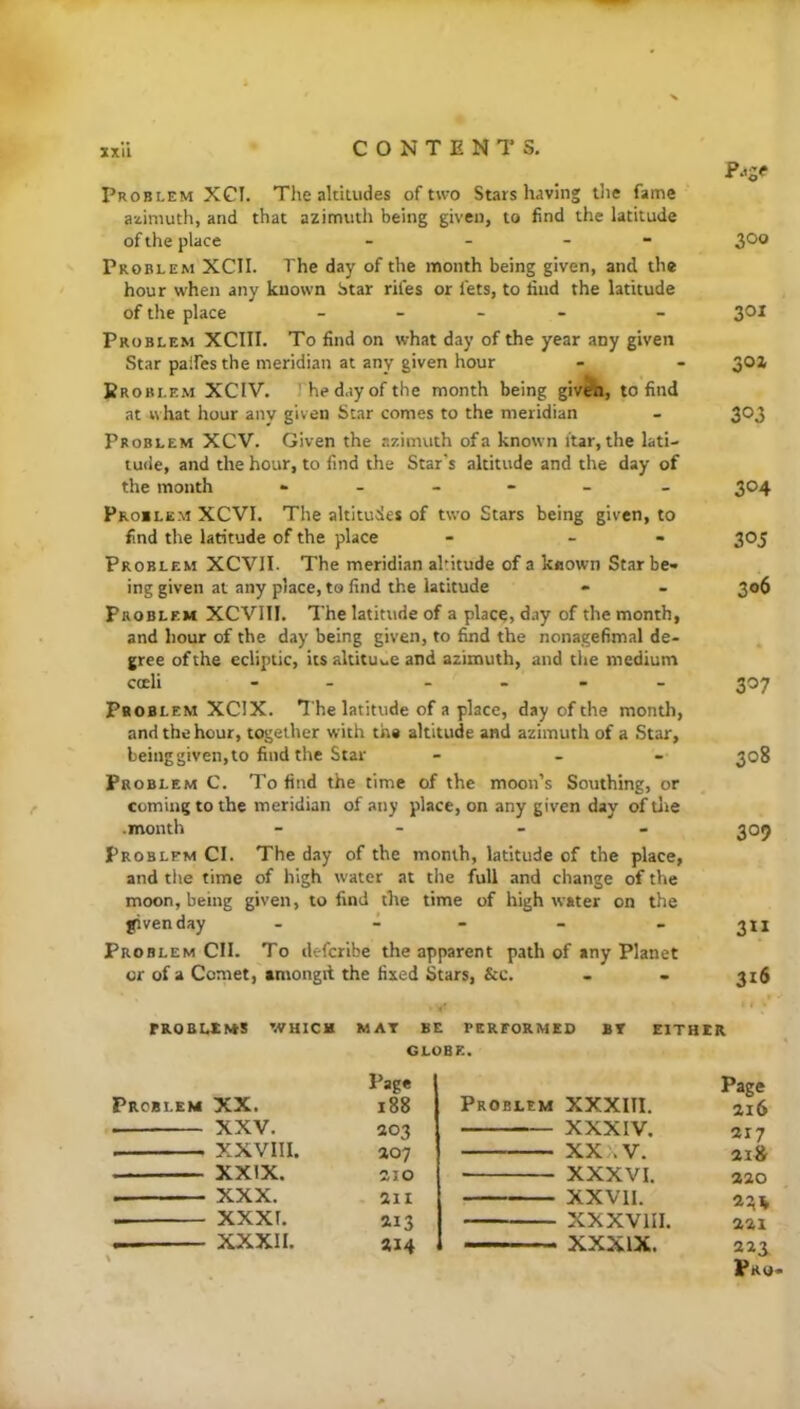 zxu Problem XCI. The altitudes of two Starshaving the fame azimuth, and that azimuth being given, to find the latitude of the place - - - 300 Problem XCIl. The day of the month being given, and the hour when any known Star rifes or fets, to find the latitude of the place _ _ - - _ 301 Problem XCIII. To find on what day of the year any given Star paifes the meridian at any given hour - - 30Z Problem XCIV. The day of the month being givfti, to find at what hour any given Star comes to the meridian - 303 Problem XCV. Given the azimuth of a known itar, the lati- tude, and the hour, to find the Star's altitude and the day of the month - - - - - - 304 Problem XCVI. The altitudes of two Stars being given, to find the latitude of the place - - - 305 Problem XCVII. The meridian altitude of a known Star be- ing given at any place, to find the latitude - - 306 Problem XCVIIl. The latitude of a place> day of the month, and hour of the day being given, to find the nonagefimal de- gree of the ecliptic, its altitude and azimuth, and the medium coeli - - _ . - _ 307 Pboblem XCIX. ^■he latitude of a place, day of the month, and the hour, together with the altitude and azimuth of a Star, beinggiven,to find the Star - - - 308 Problem C. To find the time of the moon’s Southing, or coming to the meridian of any place, on any given day of tire .month _ - _ . 209 Problem CI. The day of the month, latitude of the place, and the time of high water at the full and change of the moon, being given, to find the time of high water on the fivenday . d . _ . Problem CII. To defcribe the apparent path of any Planet or of a Comet, tmongd the fixed Stars, &c. - - 316 rROELXNtS WHICH MAT BE PERFORMED BT EITHER Problem XX. XXV. XXVIII. XXIX. XXX. XXXI. — XXXII. GLOBE. Page Problem XXXITl. Page 188 216 203 XXXIV. 217 ao7 XXXV. 2I» aio XXXVI. 220 211 XXVll. 224 213 XXXVIII. 221 214 XXXIX. 223