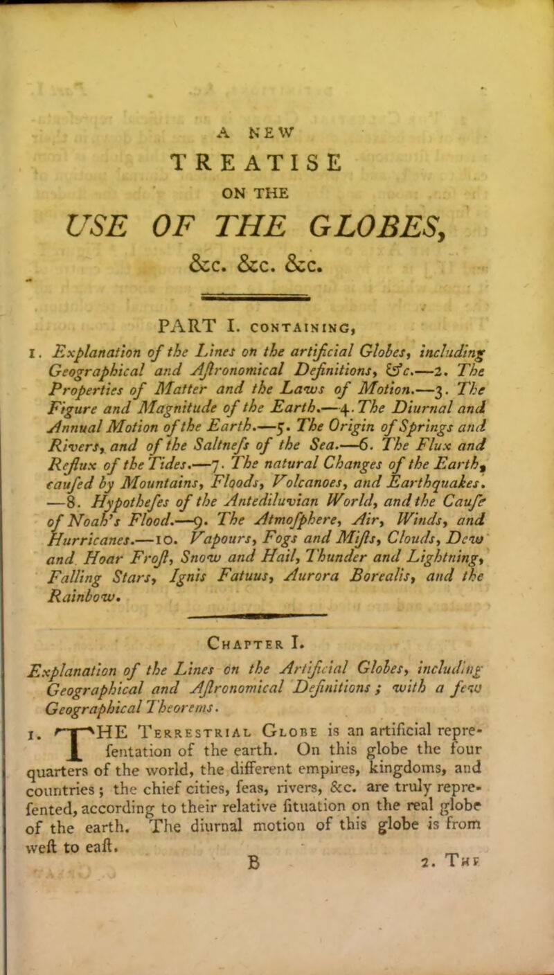 TREATISE ON THE USE OF THE GLOBES, &c. &c. &c. PART I. CONTAINING, I. Explanation of the I/ines on the artificial Globes, including Geographical and Afronomical Eefnitions, iflc,—2. The Properties of Matter and the Lanus of Motion.—3. The Figure and Magnitude of the Earth.—\.The Diurnal and Annual Motion of the Earth.—5. The Origin of Springs and Rivers, and of the Saltnefs of the Sea.-—6. The Flux and Refux of the Tides.—7. The natural Changes of the Earthy eaufed by Mountains, Floods, Volcanoes, and Earthquakes, —8. Hypothefes of the Antediluvian World, and the Caufe of NoaFs Flood.—9. The Atmofphere, Air, Winds, and Hurricanes.—lO. Vapours, Fogs and Mifls, Clouds, Devs' and Hoar Frof, Snow and Hail, Thunder and Lightning, Falling Stars, Ignis Fatuus, Aurora Borealis, and the Rainbow. Chapter I. Explanation of the Lines on the Artificial Globes, including Geographical and Aflronomical Definitions ; with a few Geographical Theorems. I. Terrestrial Globe is an artificial repre- X fentation of the earth. On this globe the four quarters of the world, the different empires, kingdoms, and countries ; the chief cities, feas, rivers, &c. are truly repre- fented, according to their relative fituation on the real globe of the earth. The diurnal motion of this globe is from weft to eaft.