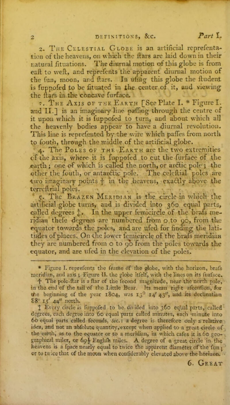 2. The Celestial Globe is an artificial rcprefenta- tion of the heavens, on which the Itars arc laid down in their natural fituations. The diurnal motion of tliis globe is from call to weft, and reprefents the apparent diurnal motion of the fun, moon, and ftars. In ufmg this globe the ftudent is fuppofed to be fituated in the center of it, and viewing the ftars in the concave furface. The Ax;s of the Earth See Plate I. * Figure I. and II.] is an imaginary line pafTHig through the centre of it upon which it is fuppofed to turn, and about which all the heavenly bodies appear to have a diurnal revolution. This line is reprefented by the wire which paftes from north to fouth, through the middle of the artificial globe. ■ 4. The Poles of the Earth are the two extremities cf the axis, where it is fuppofed to cut the furface of the earth ; one of which is called the north, or arclic pole ; the otlier the fouth, or antar£lu; pole. The celeftial poles are two imaginary pofiits f in th^ .heavens, exactly above the terreftrial poles. 5. The Brazen Meridian is the circle in ivhich the artificial globe turns, and is divided into 360 equal parts, called degrees J. In the upper femicirde of the brais me- rjdiau thefe degrees are numbered from o to 90, from the equator towards the poles, and are ufed for finding the lati- tudes of places. On the lower femicirde of the brafs meridian they are numbered from o to 90 from the poles towards the equator, and are uled in the elevation of the poles. * Figure I. reprefents the frariie of the ^obc, with the horizon, brafs meridian, and axis ; Figure 11. the globe itfelf, witli the lines on its furface. •f Thepole-ftar is a liar of the fecond magnitude, near the north pole, in the end of the tail of the I.ittle Bear. Its mean rigi t afcenfion, for tf\e beginning of the year 1804, w.as 13'^ 14'43, and its declination 88 15' 44 north. Every circle is fuppofed to he divided into 360 eqhal parts, called degrees, each degree into 60 equal parts called minutes, each -minute into 60 equal parts celled feconds, &c.: a degree is therefore only a relative idea, and not an abfolutc quantity,exccpt when applied to a great circle of the earth, as to the equator or to a meridian, in which cafes it is 60 gco- grapliical miles, or 6^^ F.nglifh miles. A degree of a great circle in tire heavens is a fpace nearly equal to twice the apparent diamdter of the fun; or to twice that of the moon when confidcrably elevated above the horizon. 6. Great