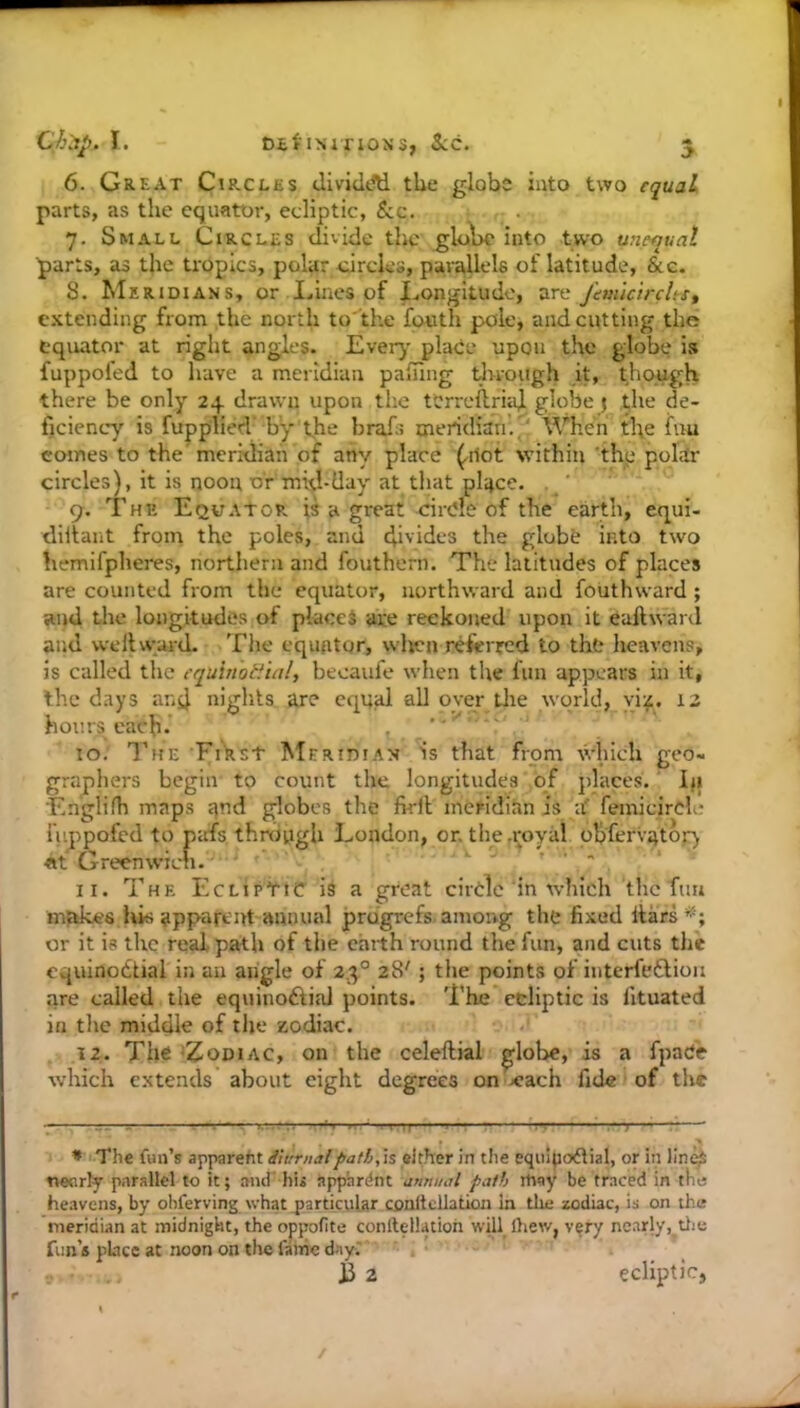6. Great Circles dividAi the globs into two equal parts, as the equator, ecliptic, See. 7. Small Circles divide the glol>c into two unequal parts, as the tropics, pol^r circles, parallels of latitude, &c. 8. Meridians, or Lines of Longitude, vee^ J'em'ic'trcUef extending from the north to'the fonth pole, and cutting the equator at right angles. Ever}* * place upon the globe is fuppofed to have a meridian pafTing tlrrough Jt, though there be only 24 drawn upon the tCrreftriaf globe) the de- ficiency is rupplied' by the braiii meridian'.^ When the fuu comes to the' meridiah of any place (.riot within ‘thp poldr circles), it is noon or mid-day at that pl'4ce. . ' 9. The Equator is a great circle of the earth, equi- diltant from the poles, and di'ides the globe into two hemifpheres, northern and fouthern. The latitudes of places are counted from the equator, northward and fouthward ; and the longitudes of placed are reckoned upon it eaftward and well ward. The equator, wlvcn referred to the heavens, is called the cquhiotiial, becaufe when the fun appears in it, the days and nights are equal all oyer tlie world, via. 12 hours each. t 10. The FiVst Meridian is that from which geo- graphers begin to count the longitudes of places.' iji Englifh maps qnd globes the firfl meridian is a' femicircle fuppofed to pafs thniiigh London, or. the .royal ob'fervatoj-) «f Greenwich. . ^ • 11. The Ecliptic is a great circle in which the Tun mfdces his apparent annual prugrefs. among the fixed liars*'; or it is the real path of the earth round the fun, and cuts the equinoctial in an angle of 23° 28'; the points of interfeClioii are called the equinoClial points. The ecliptic is lituated in the middle of the zodiac. 12. The 'Zodiac, on the celeftial ^lobe, is a fpac'e which extends about eight degrees on xrach fide of the !—1■—■ I I V ■ ■ —, ^ • The fun’s apparent ihmialpath,\s either in the equl|io6tial, or in lin^ twcirly parallel to it; and' hii apphrdnt annual path itiay be traced in the heavens, by ohferving \vhat_particular conitcliation in tlic zodiac, is on the meridian at midnight, the oppofite conllellatioh will ihew, very neady,,tiie fun’s place at noon on the fame day,' . jd 2 ecliptic. /