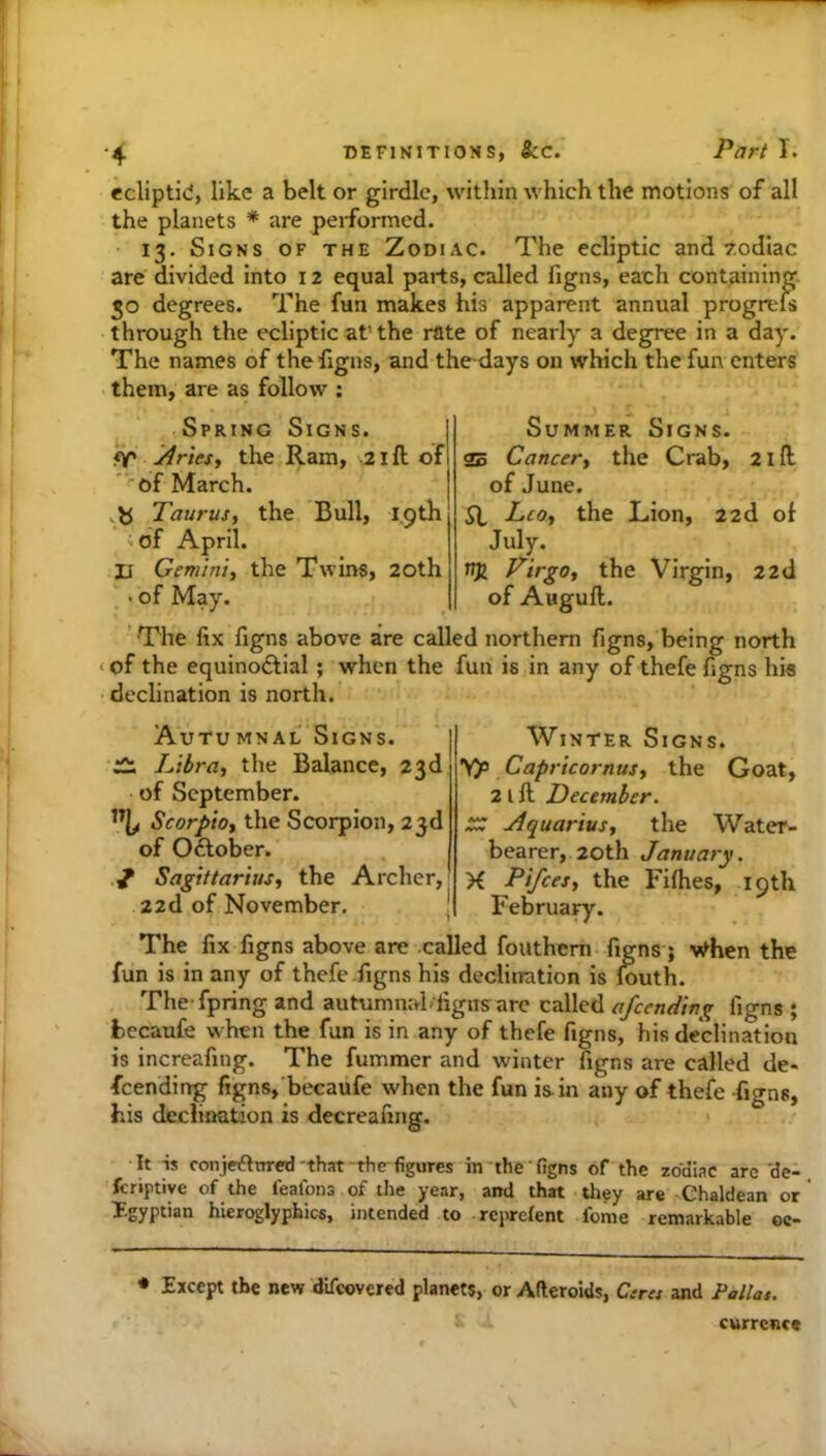 ecliptid, like a belt or girdle, within which the motions of all the planets * are performed- 13. Signs of the Zodiac. The ecliptic and F.odiac are divided into 12 equal parts, called figns, each containing. JO degrees. The fun makes his apparent annual progrels through the ecliptic at’the rate of nearly a degree in a day. The names of the figns, and the days on which the fun enters them, are as follow ; Spring Signs. ff' jiriesi the Ram, 21ft of “'Of March. .b Taurus, the Bull, 19th iof April. XI Gemini, the Twins, 20th • of May. Summer Signs. 25 Cancer, the Crab, 21 ft of June. SI Leo, the Lion, 22d ot July. Virgo, the Virgin, 22d of Auguft. 'The fix figns above are called northern figns, being north < of the equinoftial ; when the fun is in any of thefe figns his declination is north. AutuMNAL Signs. « Libra, the Balance, 23d of September. % Scorpio, the Scorpion, 23d of Oftober. V Sagittarius, the Archer, 22d of November. Winter Signs. yp Capricornus, the Goat, 2 l ft December. tXC Aquarius, the Water- bearer, 20th January. K Pifees, the Fifhes, 19th February. The fix figns above are called fouthem figns; v^hen the fun is in any of thefe-figns his declination is iouth. The fpring and autumnahiigns are called afeending figns ; fcccaufe when the fun is in any of thefe figns, his declination is increafing. The fummer and winter figns are called de- feending figns, becaufe when the fun is-in any of thefe -figns, his declioation is decreafing. It is conjeftttred-that-the-figures in-the-figns of the zodiac arc 'de- fcriptive of the leafons of the year, and that tliey are Chaldean or T.gyptian hieroglyphics, intended to reprefent feme remarkable oc- Except the new difeovered planets, or Afteroids, Csra and Pallas. currence