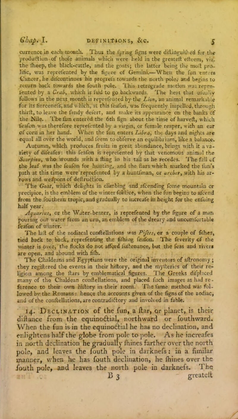 currencc in each lucmth. Thus the Ipiug figns were diftinguii}ied for tlie })rodu6Uon of thofe animals which were held in the greateil elleem, viz. the fheep, the black-cattle, and the goats; the latter being the moll pro- lific, was reprefented by the figure of Gemini.—When the fun ente rs Cancer, he difeontinues his progiefs towards the north pole,' and begins to return back towards the fouth pole. This letrograde motion was repre- lented by a Crab, which is faid to go backwards. 'I'he heat that uluahy follows in the next month is reprefented by tlte Lion, an animal rem.irkable for its fiercenefs, and w hich, at this feafon, was frequently impelled, through thirlt, to leave the fandy del'crt, and make its appearance on the banks 6f the Nile. 'I’he fun entered the 6ch fign about the time of harvell, which feafon was therefore reprefented by a virgin, or female reaper, w ith an ear of corn in her hand. When the fun enters Libra, the days and nights are equal all over the world, and I'eem toobferve an equilibrium, like a balance. Autumn, which produces fruits in great abundance, brings with it a va- riety of difeafes; this feafon is reprefented by that venomous animal the Scorpion, who wounds with a fting in his tail as he recedes. 'J'he fall of the leaf was the feafon for hunting, and the flars which marked the fun’s path at this time were reprefented by a huntl'man, or archer, with his ar- rows and we^i^ons of deftrudlion. 'i’he Goat, which delights in climbing and afeending feme mountain or precipice, is the emblem of the winter fol'.tice, when the fun begins to afeend from the.fouthern tropic, and gradually to iucrcafe in height for the enl'uing half year. Aquarius, Or the W.tter-bearer, is reprefented by the figure of a man pouring out water from an urn, an emblem of the dreary and uncomfortable feafon of winter. 'Fhe lull of the zodiacal conftellations was Pifets, or a couple of fifhes, tied back to back, reprefenting the fifhing feafon. The feverity of the winter is over, the flocks do not afford fullenance, but the feas and riveii are open, and abound with fifh. The Chaldeans and Egyptians were the original inventors of aftronomy ; they regiftered the events in their hiltory, and the myllerics of their re- ligion amon^ the liars by emblematical figures. The Greeks difpl.iccd many of the Chaldean conflellations, and placed fuch images as liad re- ference to their own hillory in their room. The fame method was fol- lowed bv the Romans: hence the accounts given of the figns of the zodiac, and of the conflellations, are contradiftory and involved in fable. 14. Declination of the fun, a ftar, or planet, is their diftance from the equinoftial, northward or fouthward. When the fun is in the equinoftial he has no declination, and enlightens half the globe from pole to pole. As he increafes in north declination he gradually ihines farther over the north pole, and leaves the fouth pole in darknefs: in a fimilar manner, when he has fouth declination, he Ihines over the •fouth pole, ♦md leaves the north pole in darknefs. The 15 3 greatclt