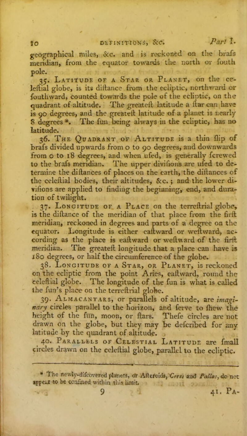 geographical miles, See. and is reckoned on tlie brafs meridian, from the equator towards the north or fouth pole. 35. Latitude of a Star, or Planet, on the ce- leftial globe, is its dillance from the ecliptic, northward or fouth ward, counted towards the pole of the ecliptic, on the quadrant of altitude. The greatcll latitude a ftar can have is 90 degrees, and the greateft latitude of a planet is nearly 8 degrees *. Tlie fim being always in the ecliptic, has no latitude. 36. The Quadrant of Altitude is a thin flip of brafs divided upwards from o to 90 degrees, and downwards from G to i8 degrees, and when ufed, is generally ferewed to the brafs meridian. The upper divifions are ufed to de- termine the diftances of places on the earth, the dillances of the celeflial bodies, their altitudes, Sec. ; and the lower di- vifions are applied to finding the beginning, end, and dura- tion of twilight. 37. Longitude of a Place on the terrcflrial globe, is the diflance of the meridian of that place from the firft meridian, reckoned in degrees and parts of a degi'ee on the equator. Longitude is either eaftward or weuward, ac- cording as the place is eaftward or weftvi ard of the firil meridian. The greateft longitude that a place can have is 180 degrees, or half the circumference of the globe. 38. Longitude of a Star, or Planet, is reckoned on the ecliptic from the point Aries, eaftward, round the Celeftial globe. The longitude of the fun is what is called the fun’s place on the terreftrial globe. 39. Almacantars, or parallels of altitude, are imagi- nary circles parallel to the horizon, and ferve to fhew the height of the fun, moon, or ftars. Thefe circles are not drawn on the globe, but they may be deferibed for any latitude by the quadrant of altitude. 40. Parallels of Celestial Latitude are fmall circles drawn on the celeftial globe, parallel to the ecliptic. • The newly.dlfcovered pl;mets, ot Afteroid*,'C«>r« and Pallas, do not appeu; to be ccafined witliin tins lunit, 9 41. Pa-