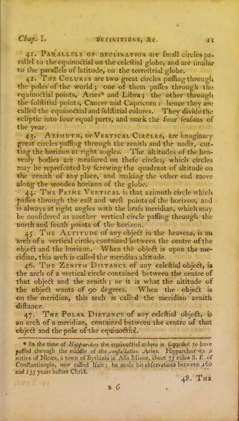 41. Parallels of declination ai-e fmall circles pa- rallel to the equinoctial on the celellial globe, and are limilar to tlie parallels of latitude, on the terreltrial globe. 42. The Colures are two great circles palling through the poles of the world ; one of them palTes through the equinodial points, Aries* and Libra ; the other through the folilitial points, Cancer and Capricorn ; hence they arc called the equinoctial and folititial colures. They divide the ecliptic into four equal parts, and mark the four feafoiis of the year. 43. Azimuth, or Vertical Circles, are imaginary great circles palfing through the zenith and the nadir, cut- ting the horizon at right angles. ITe altitudes of tlu^ hea- venly bodies are meafured on thefe circles, which circles may be reprefented by I'crewing the quadrant of altitude on tlie zenith of any place, and making the other end move along the wooden horizon of the globe. 44. The Prime Vertical is that azimuth circle which pali'es through the eall and weft points of the horizon, and is always at right angles with the brafs meridian, which may be confidered as another vertical circle palling through the north and fouth points of the horizon. 45. The Altitude of any objeCf in the heavens, is an arch of a vertical circle, contained between the centre of the ol^eft and the horizon. When th& objeft is upon the me- ridian, this arch is called tlie meridian altitude. 46. The Zenith Distance of any celeftial objeft, i» the arch of a vertical circle contained between the centre of that objecl and the zenith ; or it is what the altitude of the objeft wants of 90 degrees. When the objeft is on the meridian, this arch is called the meridian zenith diftance. 47. The Polar Distance of any celellial obje£l, is an arch of a meridian, contained between the centre of that objetft and the pole of the equino<ftiF.»]. •Ill the time of Hij>p4,rcbti} die equinodtial colure is I’uppofed to have jpsfled througli the middle of theLitton Aries. Hipparchus \va a native of Nicata, a town of By thinia in Afia Minor, about 73 miles S. E. of Conftantinople, now called ll'uic; he made his v.blervations between i60 and 13s ye.irs before ChrL'l. 48. The
