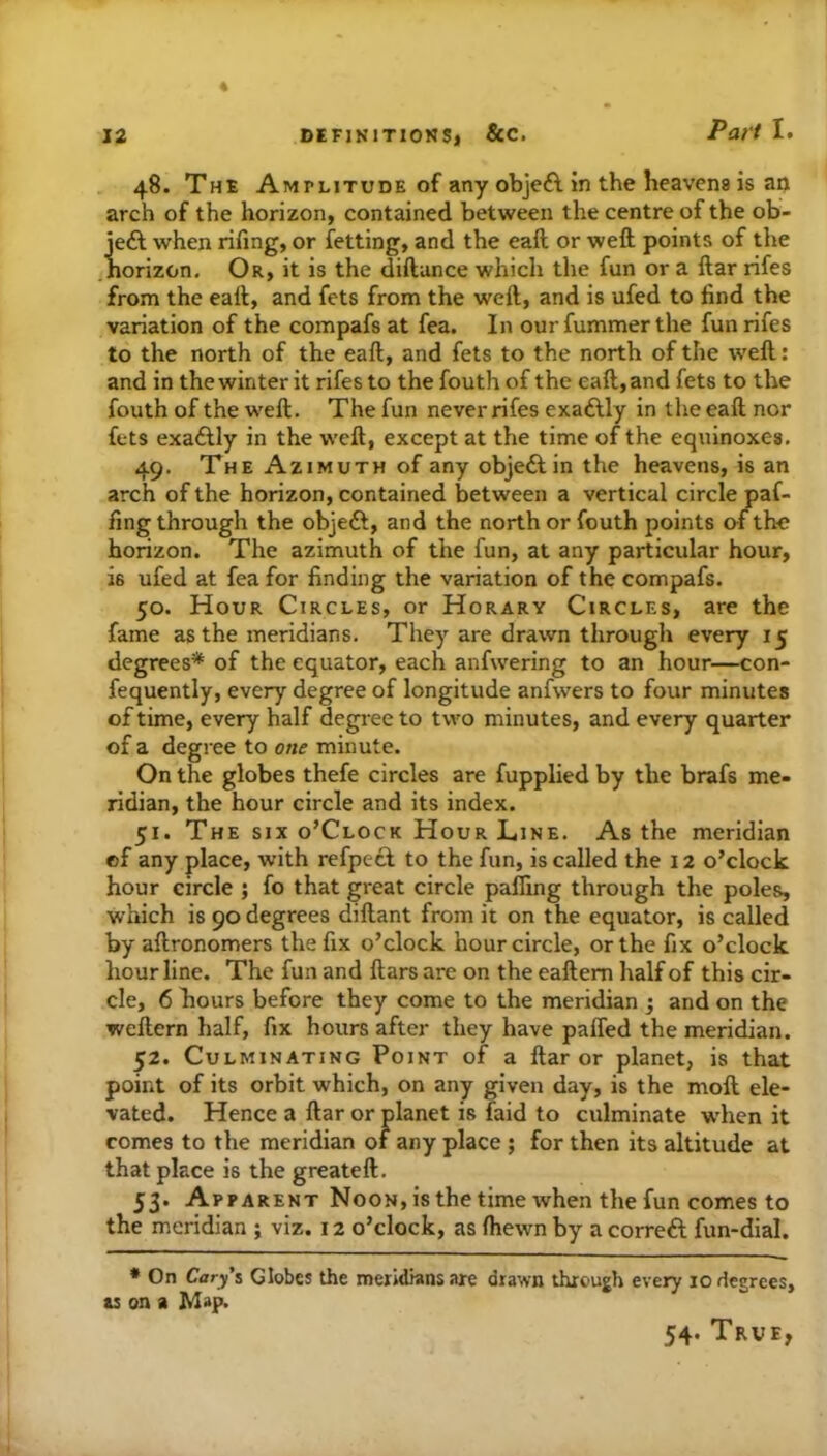 48. The Amplitude of any obje£l in the heavens is an arch of the horizon, contained between the centre of the ob- je£f when rifing, or fetting, and the eaft or weft points of the horizon. Or, it is the diftunce which the fun or a ftar rifes from the eaft, and fets from the weft, and is ufed to find the variation of the compafs at fea. In our fummerthe fun rifes to the north of the eaft, and fets to the north of the weft: and in the winter it rifes to the fouth of the eaft, and fets to the fouth of the weft. The fun never rifes exailly in the eaft nor fets exaftly in the weft, except at the time of the equinoxes. 49. The Azimuth of any objeAin the heavens, is an arch of the horizon, contained between a vertical circle paf- fing through the objeft, and the north or fouth points of the horizon. The azimuth of the fun, at any particular hour, is ufed at fea for finding the variation of the compafs. 50. Hour Circles, or Horary Circles, are the fame as the meridians. They are drawn through every 15 degrees* of the equator, each anfwering to an hour—con- fequently, every degree of longitude anfwers to four minutes of time, every half degi ee to two minutes, and every quarter of a degree to one minute. On the globes thefe circles are fupplied by the brafs me- ridian, the hour circle and its index. 51. The six o’Clock Hour Line. As the meridian of any place, with refpecf to the fun, is called the 12 o’clock hour circle ; fo that great circle palling through the poles, which is 90 degrees diftant from it on the equator, is called by aftronomers the fix o’clock hour circle, or the fix o’clock hour line. The fun and ftars are on the eaftem half of this cir- cle, 6 hours before they come to the meridian j and on the weftern half, fix hours after they have paffed the meridian. 52. Culminating Point of a ftar or planet, is that point of its orbit which, on any given day, is the moft ele- vated. Hence a ftar or planet is faid to culminate w'hen it comes to the meridian of any place ; for then its altitude at that place is the greateft. 53. Apparent Noon, is the time when the fun comes to the meridian ; viz. 12 o’clock, as fhewn by a correft fun-dial. * On Cary'% Globcs the meridians are drawn through every 10 degrees, u on a Map. 54. True,