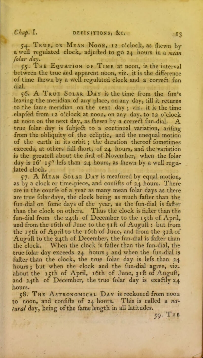 54. True, or Mean Noon, 12 o’clock, as fliewn by a well regulated clock, adjulled to go 24 hours in a mean folar day. 55. The Equation of Time at noon, is the interval between the true and apparent noon, viz. it is the difference of time ihewn by a well regulated clock and a corredl fun dial. 56. A True Solar Day is the time from the fun’s leaving the meridian of any place, on any day, till it returns to the fame meridian on the next day ; viz. it is the time elapfed from 12 o’clock at noon, on any day, to 12 o’clock at noon on the next day, as fhewn by a correft fun-dial. A true folar day is fubjeft to a continual variation, ariilng from the obliquity of the ecliptic, and the unequal motion of the earth in its orbit ; the duration thereof fometimes exceeds, at others fall ffiort, of 24 hours, and the variation is the greatell about the firil; of November, when the folar day is 16' 15 lefs than 24 hours, as fhewn by a well regu- lated clock. 57. A Mean Solar Day is meafured by equal motion, as by a clock or time-piece, and confifts of 24 hours. There are in the courfe of a year as many mean folar days as there arc true folar days, the clock being as much fafter than the fun-dial on fome days of the year, as the fun-dial is fafter than the clock on others. Thus the clock is fafter than the fun-dial from the 24th of December to the 15th of April, and from the i6th of June to the 31ft of Auguft : but from the 15th of April to the i6th of .Tune, and from the 31ft of Auguft to the 24th of December, the fun-dial is fafter than the clock. When the clock is fafter than the fun-dial, the true folar day exceeds 24 hours ; and when the fun-dial is fafter than the clock, the true folar day is lefs than 24 hours ; but when the clock and the fun-dial agree, viz. about the 15th of April, i6th of June, 31ft of Auguft, and 24th of December, the true folar day is exaftly 24 hours. 58. The Astronomical Day is reckoned from noon to noon, and confifts of 24 hours. This is called a na- tural day, being of the fame length in all latitudes. 59. The