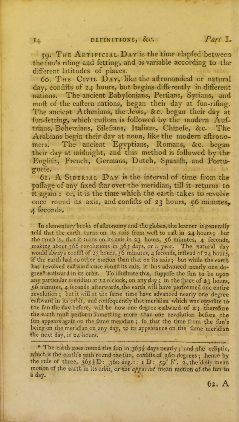 H 59. The Artificial Day is the time elapfed between the fun’s riling and fetting, and is variable according to the different latitudes of places. 60. The Civil Day, like the aftronomicai or natural day, confifts of 24 hours, but begins differently in different nations. The ancient Babylonians, Perlians, Syiians, and moft of the eaftern nations, began their day at fun-riling. The ancient Athenians, the Jews, &c. began their day at fun-fetting, which cullom is followed by the modern Auf- trians, Bohemians, Silefians, Italians, Chinefe, &c- The Arabians begin their day at noon, like the modern aftrono- mers. The ancient Egyptians, Romans, &c. began tlteir day at midnight, and this method is followed by the Englifh, French, Germans, Dutch, Spanifh, and Portu- guefe. 61. A SiDERiAL Day is the interval of time from the palfage of any fixed Ifarover the meridian, till it returns to it again : or, it is the time which the earth takes to revolve once round its axis, and confifts of 23 hours, 56 minutes, 4 feconds. Tn elementary books of aftronomy and tbc globes, the learner is generalfy told that the earth turns on its axis from weft to taft in 24 hours ; but the truth is, that it turns on its axis in 23 houss, 56 minutes, 4 fecondj, making about 366 revolutions in 365 diiys, or a year. The natural day would always cotiRft of 23 hours,36 muiutes, 4 fcconds, inftead of 24 hours, if the earth had no other motion than that on its axis ; but while the earth has revolved eaftwatd once round its axis, it has advanced nearly one de- gree* eattward in its orbit. To illuftrate this, luppole the fun to be upon any particular meridian at 12 o’clock, on any day ; in the fpace of 23 hours, 56 minutes, 4 feconds afterwards,the earth will have performed one entire revolution ; but it will at die fame time have advanced nearly one degree caftward in its orbit, and confequcntly that meridian which was oppofite to the fun the day before, will be now one degree eaftward of it; therefore the earth muft perform fomething more than one revolution before the fun appears again on the fame meridian ; fo diat the time from the fun’s being on the meridian on any day, tp its appearance on the fame meridian the next day, is 24-hours. • The e.arth goes round the fun in 365I days nearly ; and the ecliptic, which is the earth’s path round the fun, confifts of 360 degrees ; hence by the rule of three, 365AD: 360 deg.:; iD; 59'8. 2, the daily mean motion of the earth in its erbit, or-thc apparent mean motion of the fun in a day. . 62. A