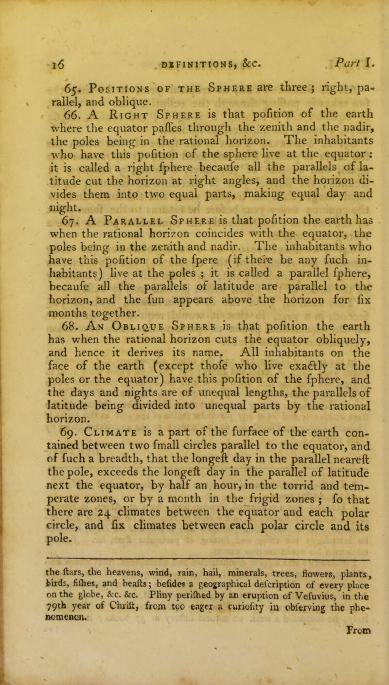 65. Positions of the Sphere arc three; right, pa- rallel, and oblique. 66. A Right Sphere is that pofition of the earth where the equator pafles through the zenith and the nadir, the poles being in the rational horizon. The inhabitants who have this pofition of the sphere live at the equator; it is called a right fphere becaufe all the parallels of la- titude cut the horizon at right angles, and the horizon di- vides them into two equal parts, making equal day and night. 67. A Parallel Sphere is that pofition the earth has when the rational horizon coincides with the equator, the poles being in the zenith and nadir. The inhabitants who have this pofition of the fpere (if there be any fuch in- habitants) live at the poles ; it is called a parallel fphere, becaufe all the parallels of latitude are parallel to the horizon, and the fun appears above the horizon for fix months together. 68. An Oblique Sphere is that pofition the earth has when the rational horizon cuts the equator obliquely, and hence it derives its name. All inhabitants on the face of the earth (except thofe who live exadlly at the poles or the equator) have this pofition of the fphere, and the days and nights are of unequal lengths, the parallels of latitude being divided into unequal parts by the rational horizon. 69. Climate is a part of the furface of the earth con- tained between two fmall circles parallel to the equator, and of fuch a breadth, that the longeft day in the parallel neareft the pole, exceeds the longeft day in the parallel of latitude next the equator, by half an hour, in the torrid and tem- perate zones, or by a month in the frigid zones ; fo that there are 24 climates between the equator and each polar circle, and fix climates between each polar circle and its pole. the ftars, the heavens, wind, rain, hail, minerals, trees, flowers, plants, birds, fiihes, and beafts; befides a geographical delcription of every place on the globe, &c. &c. Pliny perifhed by an eruption of Vefuvius, in the 79th year of Chrilt, from tpo eager a curiofity in oblerving the phe- nomencn. From