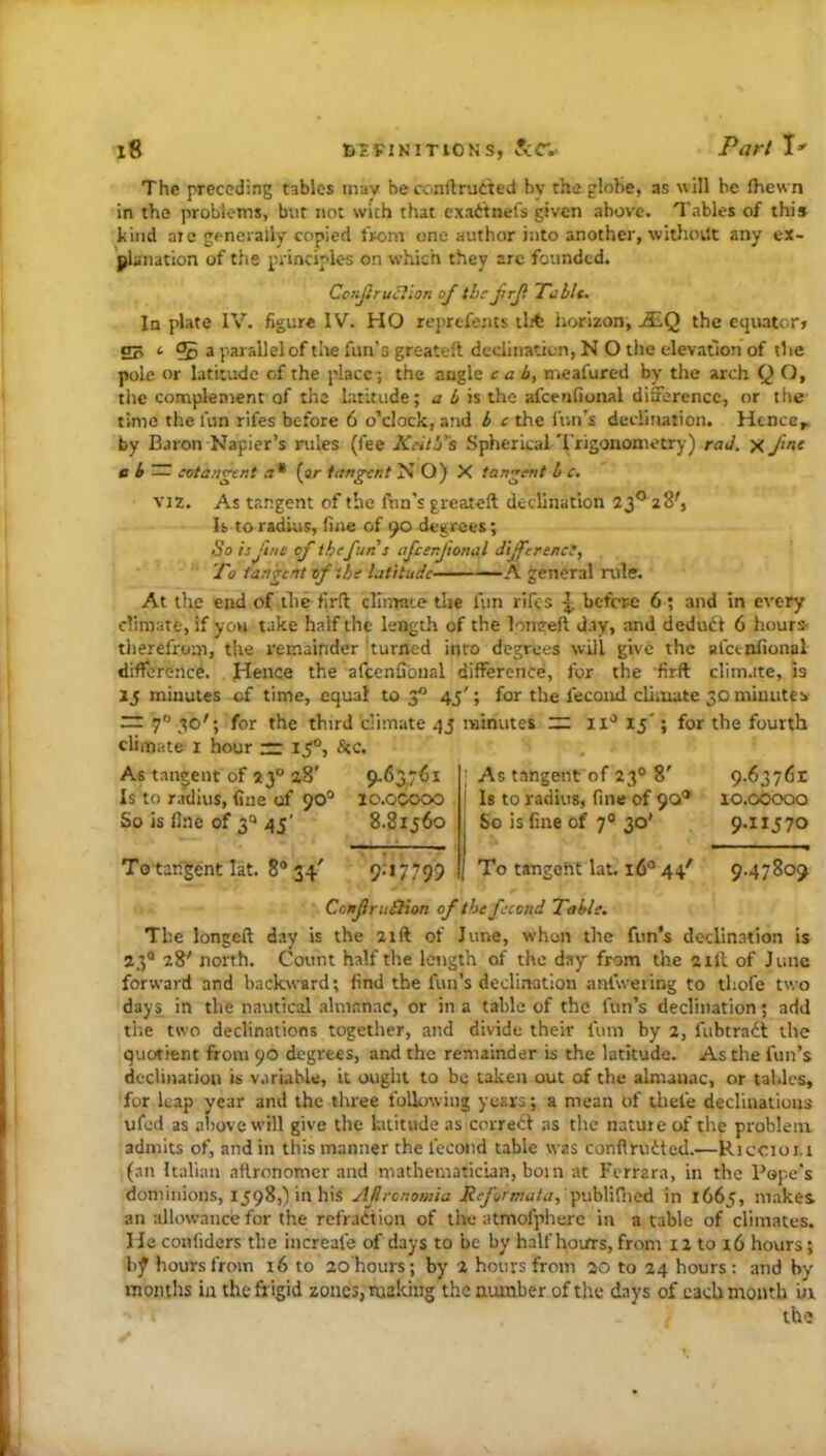 The preceding tables mav be conftru^'ted by the globe, as will be fhew n in the problems, but not with that exad'tiiefs given above. Tables of this kind aie generally copied from one author into another, withovtt any ex- jjlanation of the principles on which they arc founded. Ccnjtruclion of the f:rji Ttiblt. In plate IV. figure IV. HO reprefents tlit iiorizon, jEQ the equator, 2? ‘ ?5 a parallel of the fun’s greateft declination, N O the elevation of the pole or latitude of the place; the angle cab, nieafured by the arch Q O, the complement of the Lititude; a b \% the afcenfional difference, or tlie time the fun rifes before 6 o’clock, and b c the fun’s declination. Hcnce^ by Baron Napier’s rules (fee Keith's SphericaL'I'rigonometry) raJ. x J‘'>f a b — cotan^r.t a* (ar tangent N O) X tangent b c. VIZ. As tangent of the fun's greateft declination 23® 28', U to radius, fine of 90 degrees; So isjinc of the fun s afcenjtonal dijferenct. To tangent of the latitude A general rule. At the end of tlie firft climate tlie fun rifes ^ before: 6; and in every climate, if yow take half the length of the longeft day, and deduiSt 6 hours- therefrom, the remainder 'turned into degrees will give the afcenfional difference. Hence the afcenfional difference, for the firft climate, is Ij minutes of time, equal to 3 45'; for the fecoiul climate 30 minutes — 7“ .1®'; for the third climate 43 minutes :r: ii'^ 15'; for the fourth climate I hour — if, See. As tangent of 23° 28' 9.63761 Is to radius, fine of 90° lo.ocooo So is fine of 3“ 45' 8.81560 As tangent of 23® 8' 9-6376r Is to radius, fine of 90® lo.oocxxi So is fine of 7® 30' 9.11570 To tangent lat. 8® 34' 9->7799 To tangeht lat, 16® 44' 9.47809 ConJiruSHon of the fecend Table. The longeft day is the 2ift of June, when the fun’s declin.ation is 23® 28' north. Count half the length of the day from the 21ft of June forward and backward; find the fun’s declination anfwering to tliofe two days in the nautical almanac, or in a table of the fun’s declination; add the two declinations together, and divide their fum by 2, fubtra6t the quotient from 90 degrees, and the remainder is the latitude. As the fun’s declination is v.iri.ibU, it ought to be taken out of the almanac, or tables, for leap year and the three foliowiiig years; a mean of ihefe declinations ufed as above will give the kititude as correct as the nature of the problem admits of, and in this manner the fecoiid table was conflrudted.—Riecioi.i (an Italian aftronomer and mathematician, boin at Ferrara, in the Pope's dominions, 1598,') in his Afronomia Reformata,f'M\^i\cA in 1665, makes an allowance for the refrattiou of the atmofphere in a table of climates. He confiders the increale of days to be by half hourrs, from 12 to 16 hours; b^ hours from 16 to 20 hours; by 2 hours from 20 to 24 hours: and by months in the frigid zones, mahing the number of tiie days of each month hr the