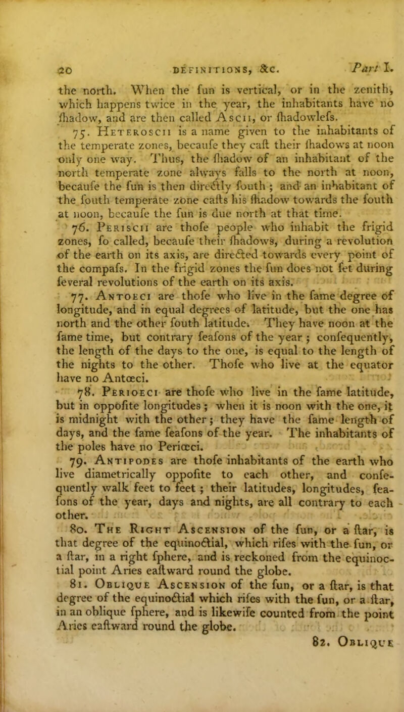 the north. When the fun is vertical, or in the zcnithi which happens tvi'ice in the year, the inhabitants have no fliadow, and are then called Ascii, or (hadowlefs. 75. Heteroscii is a name given to the inhabitants of the temperate zones, becaufe they call their lhadows at noon only one way. Thus, the fliadow of an inhabitant of the north temperate zone always falls to the north at noon, becaufe the fun is then direAIy fouth ; and- an inhabitant of the fouth temperate zone calts his fhadow towards the fouth at noon, becaufe the fun is due north at that time. 76. Periscii are thofe people who inhabit the frigid zones, fo called, becaufe their fhadows, during a revolution of the earth on its axis, are direfted towards every point of the compafs. In the frigid zones the fun does not fet during feveral revolutions of the earth on its axis. 77. Antoeci are thofe who live in the fame degree of longitude, and in equal degrees of latitude, but the one has north and the other fouth latitude^ They have noon at the fame time, but contrary feafons of the year ; confequeritly, the length of the days to the one, is equal to the length of the nights to the other. Thofe who live at the equator have no Antoeci. 78. Perioeci are thofe who live in the fame latitude, but in oppdfite longitudes ; when it is noon with the one, it is midnight with the other; they have the fame length of days, and the fame feafons of the year. The inhabitants of the poles have no Perioeci. 79. Antipodes are thofe inhabitants of the earth who live diametrically oppofite to each other, and confe- quently walk feet to feet; their latitudes, longitudes, fea- fons of the year, days and nights, are all contrary to each - other. 80. The Right Ascension of the fun, or a ftar, is that degree of the eqiiinoftial, which rifes with the fun, or a ftar, in a right fphere, and is reckoned from the equinoc- tial point Aries eaftward round the globe. 81. Oblique Ascension of the fun, or a ftar, is that degree of the equinoftial which rifes with the fun, or a ftar, in an oblique fphere, and is likewife counted from the point Aries eaftward round the globe. 82. Oblique
