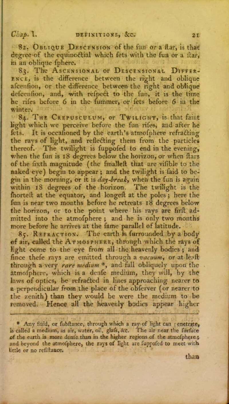 82. Oblique Descension oftiiefun or a ftar, is that d^giee of the equino^lial which fets with the fun or a itar, in an oblique fphere. 83. The Ascensional or Descensional Differ- ence, is the difference between the right and oblique afcenfion, or the difference between the right and oblique delcenfion, and, with relpecl to the fun, it is the time he rifes before 6 in the fummer, or fets before 6 in the winter. 84. The Crepusculum, or Twilight, is that faint light wdiich we perceive before the fun rifes, and after he fets. It is occafioned by the earth’s atmofphere refradling the rays of light, and reflefting them from the particles thereof. The twilight is fuppofed to end in the evening, when the fun is 18 degrees below the horizon, or when fears of the fixth magnitude (the fmalleft that are vifible to the naked eye) begin to appear; and the twilight is faid to be- gin in the morning, or it is day-breaks w'hen the fun is again w'ithin 18 degrees of the horizon. The twilight is the fhorteft at the equator, and longefe at the poles; here the fun is near two months before he retreats 18 degrees below the horizon, or to the point where his rays are firfe ad- mitted into the atmofphere ; and he is only two months more before he arrives at the fame parallel of latitude. 85. Refraction. The earth Js furrounded by a body of air, called the Atmosphere, thiough which the rAys of fight come to the eye from all the heavenly bodies ; and fence thefe rays are emitted through a vacuum, or at lea ft through a very rare viedium *, and fall obliquely upon the atmofphere, wliich is a denfe medium, they will, by the laws of optics, be refrafted in lines approaching nearer to a perpendicular from the place of the obferver (or nearer to the zenith) than they would be were the medium to be removed. Hence all the heavenly bodies appear higher * Any flald, or fubftance, through which a ray of light can fcnetr^te, is called a medium, as air, water, oil, glafs, Set. The air near the fitrface of the earth is more denfe than in the higher regions of the atmofphere,; and beyond the atmofphere, the rays of light are fuppofed to meet with little or no refinance. than