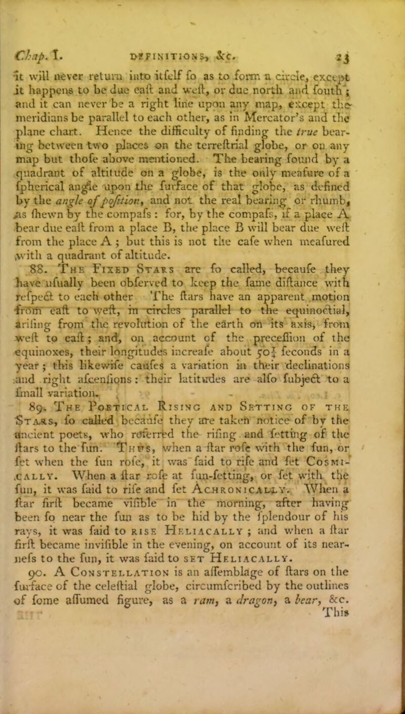 It will never return into itfclf fo as to foan a circle, except it happens to be due eaft and weft, or due north and fouth*; and it can never be a right line upon any map, except tbs' meridians be parallel to each other, as in Mercator’s and tbc plane chart. Hence the difficulty of finding the true bear- ing between two places on the terreftrial globe, or on any map but thofe above mentioned. The bearing found by a quadrant of altit ude on a globe, is the only meafure of a fphcrical an^iC upon tlie furface of that globe, as defined hy t\i& angle of potion, and not the real bearing or rhumb, ias fhervn by the compafs : for, by the compafs, if a place A bear due eaft from a place B, the place B will bear due weft; from the place A ; but this is not the cafe when meafured .with a quadrant of altitude. 38. The Fixed Staes are fo called, becaufe they have ufually been obferved to keep the fame diftance with refpedl to each other The ftars have an apparent motion freWT'eaft to weft, m'cfrcles parallel to the equinoAial, arifing from the revolution of the earth on its axis, from weft to eaft; and, on account of the precefiion of the equinoxes, their longitudes increafe about 50J feconds in a year; this likewife caufes a variation hi their declinations ;and right afcenliqns: their latitudes are alfo fubjeft to a finall variation- . , - 89. The Poetical Rising and Sk-tting of the, 1Sta-s.s, fo called becaafe they are takeh notice of by the ancient poets, who ruftrrbd the rifing and fetting of the ftars to the fim. Thus, when a ftar rofe \vith the fun, or fet when the fun roic, it was'faid to rife and fet Cosmi- .CALLY. When a ftar rofe at fun-fetting, or fet with^ the fun, it was faid to rife and fet AcHROsiCALa-Y. When a ftar firft became vliTble in the morning, after having been fo near the fun as to be hid by the fplendonr of liis rays, it was faid to rise Heliacally ; and when a ftar firft became invifible in the evening, on account of its ncar- nefs to the fun, it was faid to set Heliacally. 90. A Constellation is an affemblage of ftars on the fiuface of the celeftial globe, circumferibed by the outlines of fome aflumed figure, as a ram, a dragon, a bear, See. This