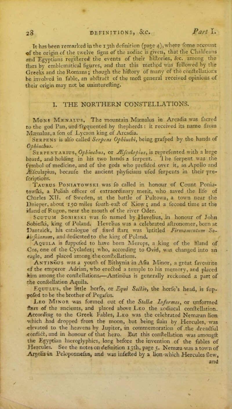 Tt has been remarked in the 13th definition (page 4),wliere Tome account «f the origin of the twelve figns of the zodiac is given, that the Chaldeans and Egyptians regiflered the events of their hiflories, among the liars by emblematical figures, and that this method was followed by the Greeks and the Romans; though the hiftory of many of the conftellatiors he involved in fable, an ahllradl of the inoft general received opinions of their origin may not be uninterefting. I. THE NORTHERN CONSTELLATIONS. Mons Mknalus, The mountain Mffinalus in Arcadia was facred to the god Pan,-and fr|5quented by fhepherds ; it received its name from Ma:nalns,a fon of Lycaon king of Arcadia. Serpens is alio called Serpens Ophiuebi, being grafped by the hands of Ophhichus. Serpentarius, OpbUtchus, or JEj'culapius^ is reprefented with a large beard, and holding in his two hands a lerpent. 1 he ferpent was the fymbol of medicine, and of the gods who prefided over it, as Apollo and ^fcula^ius, becaufe the ancient phyficians ufed ferpents in their pre- fer! ptions. Taurus Poniatowski was fo called in honour of Count Ponia- towlki, a Polish officer of extraordinary merit, who saved the life of Charles XII. of Sweden, at the battle of Pultowa, a town near the Dnieper, about 150 miles fouth-eaft of Kio>v ; and a fecond time at the ifiand of Rugen, near the mouth of the river Oder. Scutum Sobieski was fo named by Hevelius, in honour of John Sohiefki, king of Poland. Hevelius was a celebrated aftronomer, born at Dantzick, his catalogue of fixed liar* was uititled Firmamentum So- i 'u'fkianum, and dedicated to the king of Poland. Aquila is fuppofed to have been Alcrops, a king of the Hland of Cos, one of the Cyclades; who, according to Ovid, w,os changed into an eagle, and pLiced among the conftellations. Antinous was a youth of Bitbynia in Alia Minor, a great favourite of the emperor Adrian, who erefled a temple to his memory, and placed him among the contlellatkms.—^Antinbus is generally reckoned a part of the conllelLition Aquila. Equulus, the little horfe, or Scclio^ the horfe’s head, is fup- pofed to be the brother of Pegafus. Leo Minor was formed out of the Stella Informes, or unformed ftars of the ancients, and placed above I.eo the zodiacal conftcllation. According to the Greek Fables, Leo was the celebrated Nema’an lion which had dropped from the moon, but being (lain by Hercules, was elevated to the heavens by Jupiter, in commemoration of .the dreadful ■conflict, and in honour of that hero. But this conftellation w’as amongit the Egyptian hieroglyphics, long before the invention of the fables of Hercules. See the notes on definition 15th, page 5. Nemiea was a town of Argolisin PeloponneEis, and was iufefted by a lion which Hercules flew, and