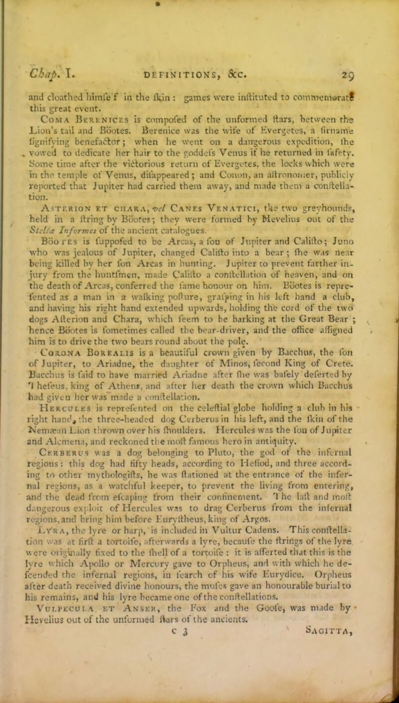 and doathed himle f in the Itin : games were inftituted to comntcniiSTatf this great event. Coma Berenices is compofed of the unformed rtars, between the Lion’s tail and Bootes. Berenice was the wife of Kvergetes, a (iniame lignifying benefactor; when he went on a dangerous expedition, ihe ., Vowed to dedicate her hair to the goddel's Venus if he returned in fafety. yome time after the victorious return of Evergutes, the locks which were in the temple of Venus, difappeared; and Conon, an allronoiuer, publicly- reported that J upiter had carried them away, and made them a conltella- tion. Asterion et ciiAR.t, W Canes Venatici, the tw'o greyhounds, held in a ilring by Bootes; they were formed by Mevelius out of the Stcl/a Informes of the ancient catalogues. Booi'Es is fuppofed to be Areas, a fon of Jupiter and Calilto; Juno who was jealous of J upiter, changed Calillo into a bear; fhe was near being killed by her fon Areas in hunting. Jupiter to prevent fanlier in- jury from the huntfmen, made Calilto a conllcllation of heaven, and on the death of Areas, conferred the fame honour on him. Bootes is repre- fented as a man in a walking poOure, grafting in his left hand a club, and having his right hand extended upwards, holding thb cord of the two dogs Afterion and Chara, which feem to he b.irking at the Great Bear ; hence Bootes is fometimes called the bear-driver, and the office alfigned him is to drive the two bears round about the pole. Corona Borealis is a beautiful crown given by Bacchus, the fon of Jupiter, to Ariadne, the daughter of Minos, fecond King of Crete. Bacchus is faid to have married Ariadne after (lie was bafely deferted by '1 hefeus, king of Athens, and after lier death the crown which Bacchus had given her was m.tde a conftellation. Hercules is reprefented on the celeftial globe holding a club in his * right hand, the three-headed dog Cerberus in his left, and the fkin of the Nemaean Lion thrown over his fhoulders. Hercules was the fon of Jupiter and Alcmena, and reckoned the moft famous hero in amenity. Cerberus was a dog belonging to Pluto, the god of the infernal regions: this dog had fifty heads, according to Hefiod, and three accord- ing to other mythologifts, he was ftationed at the entrance of the infer- nal regions, as a watchful keeper, to prevent the living from entering, and the dead from efcaping from their confinement. T he laft and moft druigerous exi'.loit of Hercules was to drag Cerberus from the infernal regions,and bring him before Eurylthcus, king of Argos. Lyra, the lyre or harp, is included in Vuluir Cadens. This conftella- tioii w.ts .It firft a tortoife, afterwards a lyre, becaufe the ftrirtgs of the lyre were origiiially fixed to the fhell of a tortoife : it is afferted that this is the lyre which Apollo or Mercury gave to Orpheus, and with which he de- feended the infernal regions, ill fcarch of his wife Eurydice. Orpheus after death received divine honours, the mufes gave an honourable burial to his remains, ami his lyre became one of the conftellation.s. Vui.pecul.a et Anser, the Fox and the Goofe, was ni.ide by • Ilcvelius out of the unformed liars of the ancients. c i Sagitta,