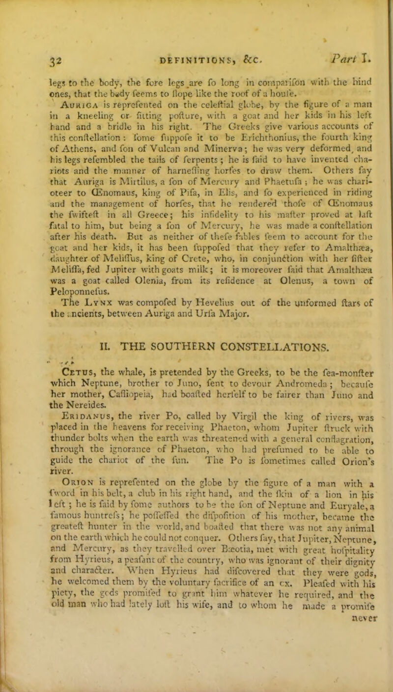 legs to the body, the fore logs _are fo long in compaiifon with the hind ones, that the b«)dy feems to Hope like the roof of a houl'e. Aouiga is reprcfented on the celeffial globe, by the figure of a man ill a kneeling or fitting pofture, with a goat and her kids in his left hand and a bridle in his right. The Greeks give various accounts of this conftellation ; feme fiippofe it to be Erichthonius, the fourth king of Athens, and fon of Vulcan and Minerva; he was very deformed, and his legs refembled the tails of ferpents; he is faid to have invented cha- riots and the manner of harnefiing horfes to draw them. Others fay that Auriga is Miitilus, a fon of Mercury and Phaetufa he was chari- oteer to (Enomaus, king of Pifa, in Elis, and fo experienced in riding and the management of horfes, that he rendered thofe of Qinomaus the fwifteft in all Greece; his infidelity to his mafter proved at l.ift fatal to him, but being a fon of Mercury, lie was made a conftellation after his death. But as neither of ihefe fables feem to account for the goat and her kids, it has been fuppofed that they refer to Amalthtea, (laughter of MelifTus, king of Crete, who, in conjundlion with her fifter Melifla,fed Jupiter with goats milk; it is moreover faid that Amaltha'a was a goat called Olenia, from its refidence at Olenus, a town of Peloponnefus. The Lynx was compofed by Hevelius out of the unformed ftars of the ancients, between Auriga and Urfa Major. II. THE SOUTHERN CONSTELLATIONS. Cetus, the whale, is pretended by the Greeks, to be the fea-monfter which Neptune, brother to Juno, fent to devour Andromeda; becaufe her mother, Cafliopeia, h.;d boafied hcrfelf to be fairer than Juno and the Nereides. Eridanus, the river Po, called by Virgil the king of rivers, was placed in the heavens for receiving Phaeton, whom Jupiter ftruck with thunder bolts when the earth was threatened with a general ccnflagration, through the ignorance of Phaeton, who had prefumed to be able to guide the chariot of the fun. The Po is fometimes called Orion’s river. Orion is reprefented on the globe by the figure of a man with a fword in his belt, a club in his right hand, and the Ikin of a lion in his 1 eft ; he is faid by fome authors to be the fon of Neptune and Euryale, a famous huntrefs; he pofTcfled the difpofition of his mother, became the greateft hunter in the world, and boafied that there was not any animal on the earth which he could not conquer. Others fay, that Jupiter, Neptune, and Mercury, as they travelled over Bxotia, met with great hofpitality from Hyrieus, a pcafant of the country, who was ignorant of their dignity and charaftcr. When Hyrieus had difeovered that they were gods, he welcomed them by the voluntary facrifice of an cx. Plcafed with his piety, the geds proraifed to grant him whatever he required, and the old man who had lately loll his wife, and to whom he made a promife never