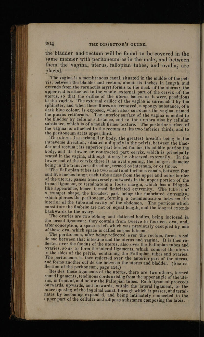                                             204 THE DISSECTOR’S GUIDE. the bladder and rectum will be found to be covered in the same manner with peritoneum as in the male, and between them the vagina, uterus, fallopian tubes, and ovalia, are placed. The vagina is a membranous canal, situated in the middle of the pel- vis, between the bladder and rectum, about six inches in length, and extends from the caruncula myrtiformis to the neck of the uterus; the upper end is attached to the whole external part of the cervix of the uterus, so that the orifice of the uterus hangs, as it were, pendulous in the vagina. The external orifice of the vagina is surrounded by the sphincter, and when these fibres are removed, a spongy substance, of a dark blue colour, is exposed, which also surrounds the vagina, named the plexus retiformis. The anterior surface of the vagina is united to the bladder by cellular substance, and to the urethra also by cellular substance, which is of a much firmer texture. The posterior surface of the vagina is attached to the rectum at its two inferior thirds, and to the peritoneum at its upper third. The uterus is a triangular body, the greatest breadth being in the transverse direction, situated obliquely in the pelvis, between the blad- der and rectum ; its superior part termed fundus, its middle portion the body, and its lower or contracted part cervix, which is principally seated in the vagina, although it may be observed externally. In the jower end of the cervix there i$ an oval opening, the longest diameter being in the transverse direction, termed os internum, or os tince, The Fallepian tubes are two small and tortuous canals, between four and five inches long; each tube arises from the upper and outer border of the uterus, passes transversely outwards in the upper portion of the broad ligament, to terminate in a loose margin, which has a fringed- like appearance, hence termed fimbriated extremity. The tube is of a trumpet shape, the broadest part being the fimbriated extremity, which pierces the peritoneum, forming a communication between the interior of the tube and cavity of the abdomen. The portions which constitute the fimbriz are not of equal length, and the longest extends backwards to the ovary. The ovaries are two oblong and flattened bodies, being inclosed in the broad ligament; they contain from twelve to fourteen ova, and, after conception, a space is left which was previously occupied by one of these ova, which space is called corpus luteum. The peritoneum, after being reflected over the rectum, forms a cul de sac between that intestine and the uterus and vagina, It is then re- flected over the fundus of the uterus, also over the Fallopian tubes and ovaries, so as to form the lateral ligaments, which connect the uterus to the sides of the pelvis, containing the Fallopian tubes and ovaries. The peritoneum is then reflected over the anterior part of the uterus, and forms another cul de sac between the uterus and bladder. (See re- flection of the peritoneum, page 154.) Besides these ligaments of the uterus, there are two others, termed round ligaments, tendinous cords arising from the upper angle of the ute- rus, in front of, and below the Fallopian tubes. Each ligament proceeds outwards, upwards, and forwards, within the lateral ligament, to the inner opening of the inguinal canal, through which it passes, and termi- nates by becoming expanded, and being intimately connected to the upper part of the cellular and adipose substance composing the labia.   