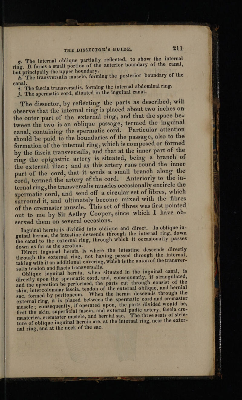 g. The internal oblique partially reflected, to show the internal ring. It forms a small portion of the anterior boundary of the canal, but principally the upper boundary. h. The transversalis muscle, forming the posterior boundary of the canal. i. The fascia transversalis, forming the internal abdominal ring. j. The spermatic cord, situated in the inguinal canal. The dissector, by reflecting the parts as described, will observe that the internal ring is placed about two inches on the outer part of the external ring, and that the space be- tween the two is an oblique passage, termed the inguinal canal, containing the spermatic cord. Particular attention should be paid to the boundaries of the passage, also to the formation of the internal ring, which is composed or formed by the fascia transversalis, and that at the inner part of the ring the epigastric artery is situated, being a branch of the external iliac; and as this artery runs round the inner part of the cord, that it sends a small branch along the cord, termed the artery of the cord. Anteriorly to the in- ternal ring, the transversalis muscles occasionally encircle the spermatic cord, and send off a circular set of fibres, which surround it, and ultimately become mixed with the fibres of the cremaster muscle. This set of fibres was first pointed out to me by Sir Astley Cooper, since which I have ob- served them on several occasions. Inguinal hernia is divided into oblique and direct. In oblique in- guinal hernia, the intestine descends through the internal ring, down the canal to the external ring, through which it occasionally passes down as far as the scrotum. Direct inguinal hernia is where the intestine descends directly through the external ring, not having passed through the internal, taking with it an additional covering, which is the union of the transver- salis tendon and fascia transversalis. Oblique inguinal hernia, when situated in the inguinal canal, is directly upon the spermatic cord, and, consequently, if strangulated, and the operation be performed, the parts cut through consist of the skin, intercolumnar fascia, tendon of the external oblique, and hernial sac, formed by peritoneum. When the hernia descends through the external ring, it is placed between the spermatic cord and cremaster muscle; consequently, if operated upon, the parts divided would be, first the skin, superficial fascia, and external pudic artery, fascia cre- masterica, cremaster muscle, and hernial sac. The three seats of stric- ture of oblique inguinal hernia are, at the internal ring, near the exter- nal ring, and at the neck of the sac. a in lie ns lS RC PA OLE Se arta de® 