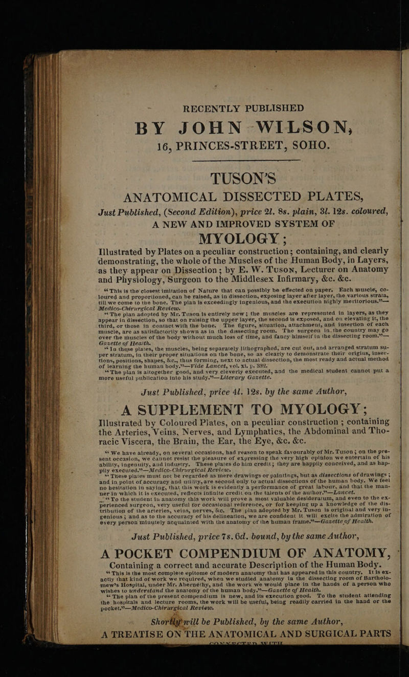  a SS er te ee nt en ne ae a eee et     RECENTLY PUBLISHED BY JOHN WILSON, 16, PRINCES-STREET, SOHO.  TUSON’S ANATOMICAL DISSECTED PLATES, Just Published, (Second Edition), price 21. 8s. plain, 31. 12s. coloured, A NEW AND IMPROVED SYSTEM OF MY OLOGY ; Illustrated by Plates on a peculiar construction; containing, and clearly demonstrating, the whole of the Muscles of the Human Body, in Layers, as they appear on Dissection; by E. W. Tuson, Lecturer on Anatomy and Physiology, Surgeon to the Middlesex Infirmary, &amp;c. &amp;c. “¢ This is the closest imitation of Nature that can possibly be effected on paper. Each muscle, co- Joured and proportioned, can be raised, as in dissection, exposing layer after layer, the various strata, till we come to the bone, The plan is exceedingly ingenious, and the execution highly meritorious.”— Medico-Chirurgical Review. *°The plan adopted by Mr. Tuson is entirely new; the muscles are represented in layers, as they appear in dissection, so that on raising the upper layer, the second is exposed, and on elevating it, the third, or those in contact with the bone. The figure, situation, attachment, and insertion of each muscle, are as satisfactorily shown as in the dissecting room. The surgeon in.the country may go over the muscles of the body without much loss of time, and fancy himself in the dissecting room.°— Gazette of Heaith. ‘© In these plates, the muscles, being separately lithographed, are cut out, and arranged stratum su- per stratum, in their proper situations on the bone, so as clearly to demonstrate their origins, inser- tions, positions, shapes, &amp;c., thus forming, next to actual dissection, the most ready and actual method of learning the human body.”—Vide Lancet, vol. xi. p. 332. ‘The plan is altogether good, and very cleverly executed, and the medical student cannot put a More useful publication into his study.—Literary Gazette. Just Published, price 4l. 12s. by the same Author, A SUPPLEMENT TO MYOLOGY ; Illustrated by Coloured Plates, on a peculiar construction ; containing the Arteries, Veins, Nerves, and Lymphatics, the Abdominal and Tho- racic Viscera, the Brain, the Ear, the Eye, &amp;c. &amp;c. “* We have already, on several occasions, had reason to speak favourably of Mr. Tuson ; on the pre- sent occasion, we cannot resist the pleasure of expressing the very high opinion we entertain of his ability, ingenuity, and industry, These plates do him credit; they are happily conceived, and as hap- pily executed.”— Medico-Chirurgical Review. ** These plates must not be regarded as mere drawings or paintings, but as dissections of drawings ; and in point of accuracy and utility, are second only to actual dissections of the human body. We feel no besitation in saying, that this work is evidently a performance of great labour, and that the man- ner in which it is executed, reflects infinite credit on the talents of the author.”—Lazcet. . ** To the student in anatomy this work will prove a most valuable desideratum, and even to the ex- perienced surgeon, very useful for occasional reference, or for keeping up a knowledge of the dis- tribution of the arteries, veins, nerves, &amp;c, The plan adopted by Mr. Tuson is original and very in- genious ; and as to the accuracy of his delineation, we are confident it will excite the admiration of every person minutely acquainted with the anatomy of the human frame.”—Gazeite of Health. Just Published, price 7s. 6d. bound, by the same Author, A POCKET COMPENDIUM OF ANATOMY, Containing a correct and accurate Description of the Human Body. “ This is the most complete epitome of modern anatumy that has appearedin this country, It is ex- actly that kind of work we required, when we studied anatomy in the dissecting room of Bartholo- mew’s Hospital, under Mr. Abernethy, and the work we would place in the hands of a person who wishes to understand the anatomy of the human body.”—-Gazette of Health. “‘ The plan of the present compendium is new, and its execution good. To the student attending the hospitals and lecture rooms, the work will be useful, being readily carried in the hand or the pocket.”—Medico-Chirurgical Review. Shorblypavill be Published, by the same Author, A TREATISE ON THE ANATOMICAL AND SURGICAL PARTS                               