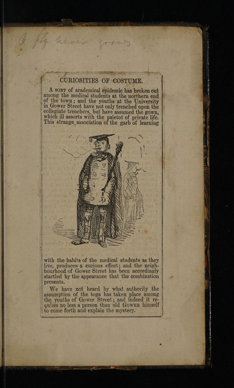 a ty CURIOSITIES OF COSTUME. A sort of academical epidemic has broken out among the medical students at the northern end of the town; and the youths at the University in Gower Street have not only trenched upon the collegiate trenchers, but have assumed the gown, which ill assorts with the paletot of private life. This strange association of the garb of learning  oe (PLIERS a oe a a css iterate RAEN aw Sas V7 2 with the habits of the medical students as they live, produces: a curious effect; and the neigh- bourhood of Gower Street has been accordingly startled by the appearance that the combination presents. We have not heard by what authority the assumption of the toga has taken place among the youths of Gower Street; and indeed it re- | quires no less a person than old GowsrRr himself to come forth and explain the mystery.  esa hans TE GNA ELE ra aR 